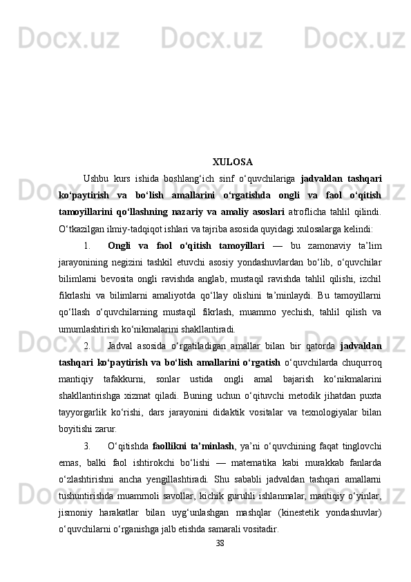 XULOSA
Ushbu   kurs   ishida   boshlang‘ich   sinf   o‘quvchilariga   jadvaldan   tashqari
ko‘paytirish   va   bo‘lish   amallarini   o‘rgatishda   ongli   va   faol   o‘qitish
tamoyillarini   qo‘llashning   nazariy   va   amaliy   asoslari   atroflicha   tahlil   qilindi.
O‘tkazilgan ilmiy-tadqiqot ishlari va tajriba asosida quyidagi xulosalarga kelindi:
1. Ongli   va   faol   o‘qitish   tamoyillari   —   bu   zamonaviy   ta’lim
jarayonining   negizini   tashkil   etuvchi   asosiy   yondashuvlardan   bo‘lib,   o‘quvchilar
bilimlarni   bevosita   ongli   ravishda   anglab,   mustaqil   ravishda   tahlil   qilishi,   izchil
fikrlashi   va   bilimlarni   amaliyotda   qo‘llay   olishini   ta’minlaydi.   Bu   tamoyillarni
qo‘llash   o‘quvchilarning   mustaqil   fikrlash,   muammo   yechish,   tahlil   qilish   va
umumlashtirish ko‘nikmalarini shakllantiradi.
2. Jadval   asosida   o‘rgatiladigan   amallar   bilan   bir   qatorda   jadvaldan
tashqari   ko‘paytirish   va   bo‘lish   amallarini   o‘rgatish   o‘quvchilarda   chuqurroq
mantiqiy   tafakkurni,   sonlar   ustida   ongli   amal   bajarish   ko‘nikmalarini
shakllantirishga   xizmat   qiladi.   Buning   uchun   o‘qituvchi   metodik   jihatdan   puxta
tayyorgarlik   ko‘rishi,   dars   jarayonini   didaktik   vositalar   va   texnologiyalar   bilan
boyitishi zarur.
3. O‘qitishda   faollikni   ta’minlash ,   ya’ni   o‘quvchining   faqat   tinglovchi
emas,   balki   faol   ishtirokchi   bo‘lishi   —   matematika   kabi   murakkab   fanlarda
o‘zlashtirishni   ancha   yengillashtiradi.   Shu   sababli   jadvaldan   tashqari   amallarni
tushuntirishda   muammoli   savollar,   kichik   guruhli   ishlanmalar,   mantiqiy   o‘yinlar,
jismoniy   harakatlar   bilan   uyg‘unlashgan   mashqlar   (kinestetik   yondashuvlar)
o‘quvchilarni o‘rganishga jalb etishda samarali vositadir.
38 