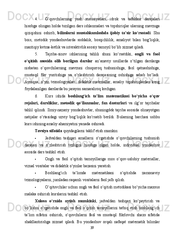 4. O‘quvchilarning   yosh   xususiyatlari,   idrok   va   tafakkur   darajalari
hisobga olingan holda tuzilgan dars ishlanmalari va topshiriqlar ularning mavzuga
qiziqishini   oshirib,   bilimlarni   mustahkamlashda   ijobiy   ta’sir   ko‘rsatadi .   Shu
bois,   metodik   yondashuvlarda   soddalik,   bosqichlilik,   amaliyot   bilan   bog‘liqlik,
mantiqiy ketma-ketlik va interaktivlik asosiy tamoyil bo‘lib xizmat qiladi.
5. Tajriba-sinov   ishlarining   tahlili   shuni   ko‘rsatdiki,   ongli   va   faol
o‘qitish   asosida   olib   borilgan   darslar   an’anaviy   usullarda   o‘tilgan   darslarga
nisbatan   o‘quvchilarning   mavzuni   chuqurroq   tushunishiga,   faol   qatnashishiga,
mustaqil   fikr   yuritishiga   va   o‘zlashtirish   darajasining   oshishiga   sabab   bo‘ladi.
Ayniqsa,   o‘yin   texnologiyalari,   didaktik   materiallar,   amaliy   topshiriqlardan   keng
foydalanilgan darslarda bu jarayon samaraliroq kechgan.
6. Kurs   ishida   boshlang‘ich   ta’lim   matematikasi   bo‘yicha   o‘quv
rejalari,   darsliklar,   metodik   qo‘llanmalar,   fan   dasturlari   va   ilg‘or   tajribalar
tahlil   qilindi.   Ilmiy-nazariy   yondashuvlar,   shuningdek   tajriba   asosida   olinayotgan
natijalar   o‘rtasidagi   uzviy   bog‘liqlik   ko‘rsatib   berildi.   Bularning   barchasi   ushbu
kurs ishining amaliy ahamiyatini yanada oshiradi.
Tavsiya sifatida  quyidagilarni taklif etish mumkin:
 Jadvaldan   tashqari   amallarni   o‘rgatishda   o‘quvchilarning   tushunish
darajasi   va   o‘zlashtirish   tezligini   hisobga   olgan   holda,   individual   yondashuv
asosida dars tashkil etish.
 Ongli   va   faol   o‘qitish   tamoyillariga   mos   o‘quv-uslubiy   materiallar,
vizual vositalar va didaktik o‘yinlar bazasini yaratish.
 Boshlang‘ich   ta’limda   matematikani   o‘qitishda   zamonaviy
texnologiyalarni, jumladan raqamli vositalarni faol jalb qilish.
 O‘qituvchilar uchun ongli va faol o‘qitish metodikasi bo‘yicha maxsus
malaka oshirish kurslarini tashkil etish.
Xulosa   o‘rnida   aytish   mumkinki ,   jadvaldan   tashqari   ko‘paytirish   va
bo‘lishni   o‘rgatishda   ongli   va  faol   o‘qitish   tamoyillarini   tatbiq  etish   boshlang‘ich
ta’lim   sifatini   oshirish,   o‘quvchilarni   faol   va   mustaqil   fikrlovchi   shaxs   sifatida
shakllantirishga   xizmat   qiladi.   Bu   yondashuv   orqali   nafaqat   matematik   bilimlar
39 