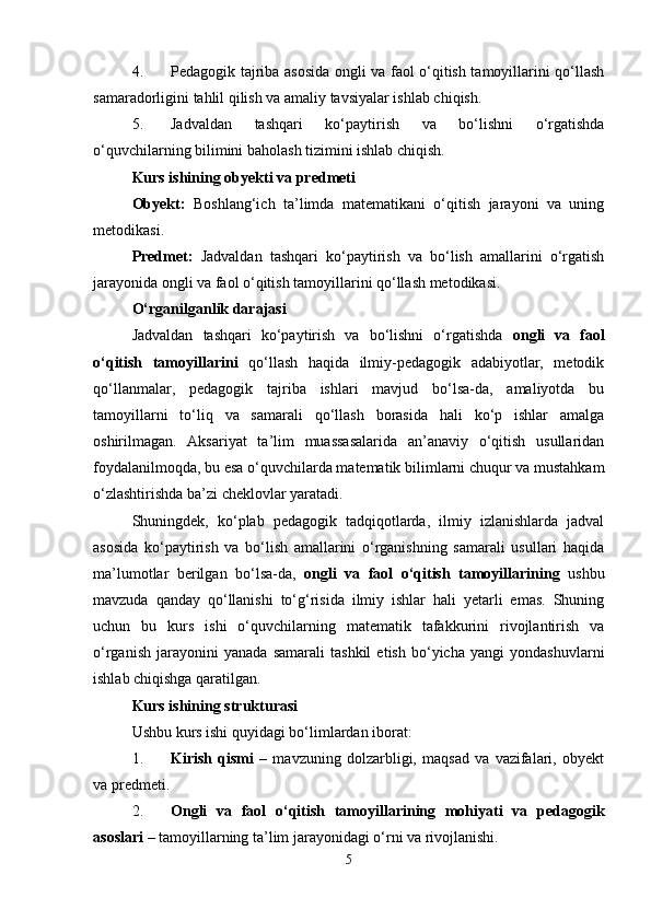 4. Pedagogik tajriba asosida ongli va faol o‘qitish tamoyillarini qo‘llash
samaradorligini tahlil qilish va amaliy tavsiyalar ishlab chiqish.
5. Jadvaldan   tashqari   ko‘paytirish   va   bo‘lishni   o‘rgatishda
o‘quvchilarning bilimini baholash tizimini ishlab chiqish.
Kurs ishining obyekti va predmeti
Obyekt:   Boshlang‘ich   ta’limda   matematikani   o‘qitish   jarayoni   va   uning
metodikasi.
Predmet:   Jadvaldan   tashqari   ko‘paytirish   va   bo‘lish   amallarini   o‘rgatish
jarayonida ongli va faol o‘qitish tamoyillarini qo‘llash metodikasi.
O‘rganilganlik darajasi
Jadvaldan   tashqari   ko‘paytirish   va   bo‘lishni   o‘rgatishda   ongli   va   faol
o‘qitish   tamoyillarini   qo‘llash   haqida   ilmiy-pedagogik   adabiyotlar,   metodik
qo‘llanmalar,   pedagogik   tajriba   ishlari   mavjud   bo‘lsa-da,   amaliyotda   bu
tamoyillarni   to‘liq   va   samarali   qo‘llash   borasida   hali   ko‘p   ishlar   amalga
oshirilmagan.   Aksariyat   ta’lim   muassasalarida   an’anaviy   o‘qitish   usullaridan
foydalanilmoqda, bu esa o‘quvchilarda matematik bilimlarni chuqur va mustahkam
o‘zlashtirishda ba’zi cheklovlar yaratadi.
Shuningdek,   ko‘plab   pedagogik   tadqiqotlarda,   ilmiy   izlanishlarda   jadval
asosida   ko‘paytirish   va   bo‘lish   amallarini   o‘rganishning   samarali   usullari   haqida
ma’lumotlar   berilgan   bo‘lsa-da,   ongli   va   faol   o‘qitish   tamoyillarining   ushbu
mavzuda   qanday   qo‘llanishi   to‘g‘risida   ilmiy   ishlar   hali   yetarli   emas.   Shuning
uchun   bu   kurs   ishi   o‘quvchilarning   matematik   tafakkurini   rivojlantirish   va
o‘rganish   jarayonini   yanada   samarali   tashkil   etish   bo‘yicha   yangi   yondashuvlarni
ishlab chiqishga qaratilgan.
Kurs ishining strukturasi
Ushbu kurs ishi quyidagi bo‘limlardan iborat:
1. Kirish   qismi   –   mavzuning   dolzarbligi,   maqsad   va   vazifalari,   obyekt
va predmeti.
2. Ongli   va   faol   o‘qitish   tamoyillarining   mohiyati   va   pedagogik
asoslari  – tamoyillarning ta’lim jarayonidagi o‘rni va rivojlanishi.
5