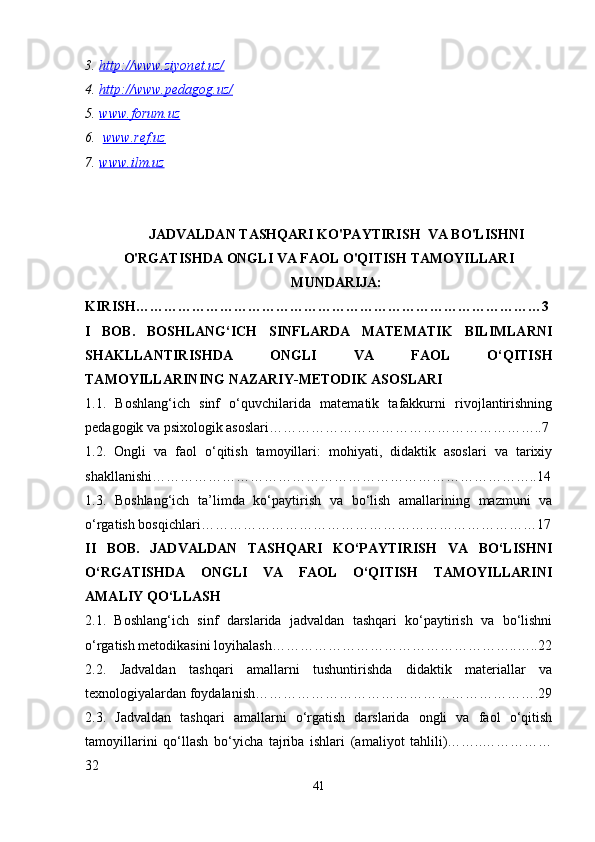3. http://www.ziyonet.uz/     
4. http://www.pedagog.uz/     
5. www.forum.uz   
6.   www.ref.uz  
7. www.ilm.uz   
JADVALDAN TASHQARI KO'PAYTIRISH  VA BO'LISHNI
O'RGATISHDA ONGLI VA FAOL O'QITISH TAMOYILLARI
MUNDARIJA:
KIRISH……………………………………………………………………………3
I   BOB.   BOSHLANG‘ICH   SINFLARDA   MATEMATIK   BILIMLARNI
SHAKLLANTIRISHDA   ONGLI   VA   FAOL   O‘QITISH
TAMOYILLARINING NAZARIY-METODIK ASOSLARI
1.1.   Boshlang‘ich   sinf   o‘quvchilarida   matematik   tafakkurni   rivojlantirishning
pedagogik va psixologik asoslari…………………………………………………..7
1.2.   Ongli   va   faol   o‘qitish   tamoyillari:   mohiyati,   didaktik   asoslari   va   tarixiy
shakllanishi………………………………………………………………………..14
1.3.   Boshlang‘ich   ta’limda   ko‘paytirish   va   bo‘lish   amallarining   mazmuni   va
o‘rgatish bosqichlari………………………………………………………………17
II   BOB.   JADVALDAN   TASHQARI   KO‘PAYTIRISH   VA   BO‘LISHNI
O‘RGATISHDA   ONGLI   VA   FAOL   O‘QITISH   TAMOYILLARINI
AMALIY QO‘LLASH
2.1.   Boshlang‘ich   sinf   darslarida   jadvaldan   tashqari   ko‘paytirish   va   bo‘lishni
o‘rgatish metodikasini loyihalash……………………………………………..…..22
2.2.   Jadvaldan   tashqari   amallarni   tushuntirishda   didaktik   materiallar   va
texnologiyalardan foydalanish…………………………………………………….29
2.3.   Jadvaldan   tashqari   amallarni   o‘rgatish   darslarida   ongli   va   faol   o‘qitish
tamoyillarini   qo‘llash   bo‘yicha   tajriba   ishlari   (amaliyot   tahlili)……..……………
32
41 