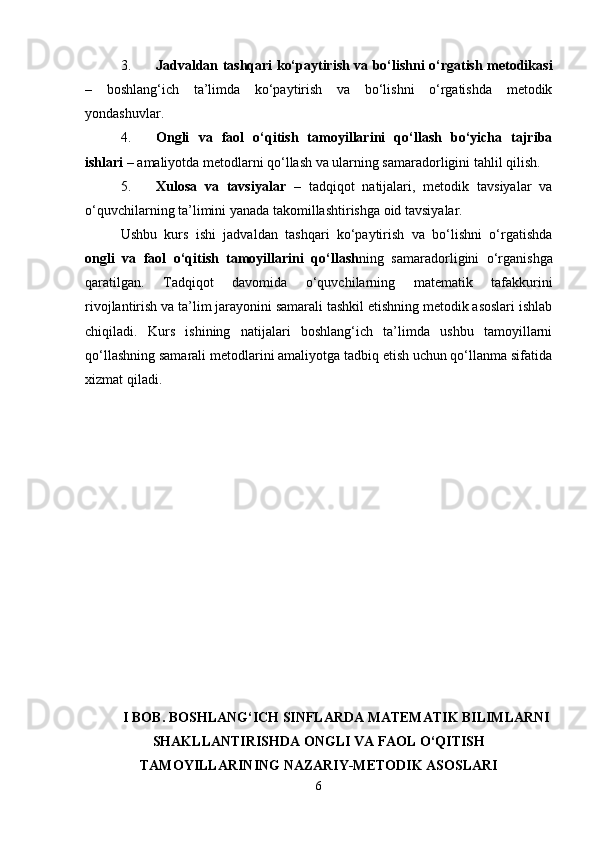 3. Jadvaldan tashqari ko‘paytirish va bo‘lishni o‘rgatish metodikasi
–   boshlang‘ich   ta’limda   ko‘paytirish   va   bo‘lishni   o‘rgatishda   metodik
yondashuvlar.
4. Ongli   va   faol   o‘qitish   tamoyillarini   qo‘llash   bo‘yicha   tajriba
ishlari  – amaliyotda metodlarni qo‘llash va ularning samaradorligini tahlil qilish.
5. Xulosa   va   tavsiyalar   –   tadqiqot   natijalari,   metodik   tavsiyalar   va
o‘quvchilarning ta’limini yanada takomillashtirishga oid tavsiyalar.
Ushbu   kurs   ishi   jadvaldan   tashqari   ko‘paytirish   va   bo‘lishni   o‘rgatishda
ongli   va   faol   o‘qitish   tamoyillarini   qo‘llash ning   samaradorligini   o‘rganishga
qaratilgan.   Tadqiqot   davomida   o‘quvchilarning   matematik   tafakkurini
rivojlantirish va ta’lim jarayonini samarali tashkil etishning metodik asoslari ishlab
chiqiladi.   Kurs   ishining   natijalari   boshlang‘ich   ta’limda   ushbu   tamoyillarni
qo‘llashning samarali metodlarini amaliyotga tadbiq etish uchun qo‘llanma sifatida
xizmat qiladi.
I BOB. BOSHLANG‘ICH SINFLARDA MATEMATIK BILIMLARNI
SHAKLLANTIRISHDA ONGLI VA FAOL O‘QITISH
TAMOYILLARINING NAZARIY-METODIK ASOSLARI
6