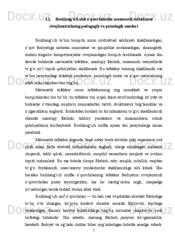 1.1. Boshlang‘ich sinf o‘quvchilarida matematik tafakkurni
rivojlantirishning pedagogik va psixologik asoslari
Boshlang‘ich   ta’lim   bosqichi   inson   intellektual   salohiyati   shakllanadigan,
o‘quv   faoliyatiga   nisbatan   munosabat   va   qiziqishlar   asoslanadigan,   shuningdek,
muhim   kognitiv   kompetensiyalar   rivojlanadigan   bosqich   hisoblanadi.   Aynan   shu
davrda   bolalarda   matematik   tafakkur,   mantiqiy   fikrlash,   muammoli   vaziyatlarda
to‘g‘ri   yo‘l   topish   qobiliyatlari   shakllanadi.   Bu   tafakkur   turining   shakllanishi   esa
ta’lim   jarayonidagi   didaktik   yondashuv,   psixologik   muhit   va   o‘quv   materialining
sifati bilan chambarchas bog‘liq.
Matematik   tafakkur   inson   tafakkurining   eng   murakkab   va   yuqori
bosqichlaridan biri bo‘lib, bu tafakkur turi orqali shaxs atrof-muhitdagi ob’yekt va
hodisalar   o‘rtasidagi   miqdoriy   munosabatlar,   tartib,   strukturaviy   bog‘lanishlar   va
o‘zgarishlarni anglaydi. Bolalikdan boshlab bu ko‘nikmalarni to‘g‘ri shakllantirish
shaxsda   mantiqiy   fikrlash,   tahliliy   yondashuv   va   muammolarni   echish
qobiliyatlarini   kuchaytiradi.   Boshlang‘ich   sinfda   aynan   shu   jarayonlarga   zamin
yaratiladi.
Matematik tafakkur deganda, faqat oddiy hisob-kitoblar yoki raqamlarni yod
olish   emas,   balki   abstrakt   tushunchalarni   anglash,   ularga   asoslangan   xulosalar
chiqarish,   tahlil   qilish,   umumlashtirish,   muqobil   variantlarni   aniqlash   va   yechim
topish tushuniladi. Bu esa bolada chuqur fikrlash, sabr, aniqlik, izchillik, vaqtdan
to‘g‘ri   foydalanish,   noan’anaviy   yondashuvlar   shakllanishiga   olib   keladi.   Shu
boisdan   boshlang‘ich   sinfda   o‘quvchilarning   tafakkur   faoliyatini   rivojlantirish
o‘qituvchidan   puxta   tayyorgarlikni,   har   bir   mashg‘ulotni   ongli,   maqsadga
yo‘naltirilgan tarzda tashkil etishni talab etadi.
Boshlang‘ich sinf o‘quvchilari — bu hali real voqelikdan abstrakt fikrlashga
to‘liq   o‘ta   olmagan,   ko‘proq   konkret   obrazlar   asosida   fikrlovchi,   tajribaga
tayanadigan,   shaxsiy   hayotiy   kuzatishlarga   bog‘liq   xulosalar   chiqaruvchi   yosh
toifadagi   bolalardir.   Shu   sababli,   ularning   fikrlash   jarayoni   ko‘rgazmalilik,
harakatli   faoliyat   va   og‘zaki   izohlar   bilan   uyg‘unlashgan   holatda   amalga   oshadi.
7