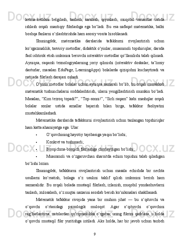 ketma-ketlikni   belgilash,   tanlash,   saralash,   qiyoslash,   muqobil   variantlar   ustida
ishlash   orqali   mantiqiy   fikrlashga   ega   bo‘ladi.   Bu   esa   nafaqat   matematika,   balki
boshqa fanlarni o‘zlashtirishda ham asosiy vosita hisoblanadi.
Shuningdek,   matematika   darslarida   tafakkurni   rivojlantirish   uchun
ko‘rgazmalilik, tasviriy metodlar, didaktik o‘yinlar, muammoli topshiriqlar, darsda
faol ishtirok etish imkonini beruvchi interaktiv metodlar qo‘llanilishi talab qilinadi.
Ayniqsa,   raqamli   texnologiyalarning   joriy   qilinishi   (interaktiv   doskalar,   ta’limiy
dasturlar,   masalan   EduPage,   LearningApps)   bolalarda   qiziqishni   kuchaytiradi   va
natijada fikrlash darajasi oshadi.
O‘yinli metodlar bolalar uchun ayniqsa samarali bo‘lib, bu orqali murakkab
matematik tushunchalarni  soddalashtirish,   ularni   yengillashtirish  mumkin bo‘ladi.
Masalan, “Kim tezroq topadi?”, “Top-sonni!”, “Sirli raqam” kabi mashqlar orqali
bolalar   sonlar   ustida   amallar   bajarish   bilan   birga,   tafakkur   faoliyatini
mustahkamlashadi.
Matematika darslarida tafakkurni rivojlantirish uchun tanlangan topshiriqlar
ham katta ahamiyatga ega.  Ular:
 O‘quvchining hayotiy tajribasiga yaqin bo‘lishi;
 Konkret va tushunarli;
 Bosqichma-bosqich fikrlashga chorlaydigan bo‘lishi;
 Muammoli   va  o‘zgaruvchan   sharoitda  echim   topishni   talab  qiladigan
bo‘lishi lozim.
Shuningdek,   tafakkurni   rivojlantirish   uchun   masala   echishda   bir   nechta
usullarni   ko‘rsatish,   bolaga   o‘z   usulini   taklif   qilish   imkonini   berish   ham
samaralidir.  Bu   orqali   bolada   mustaqil   fikrlash,   izlanish,   muqobil   yondashuvlarni
tanlash, xulosalash, o‘z nuqtai nazarini asoslab berish ko‘nikmalari shakllanadi.
Matematik   tafakkur   rivojida   yana   bir   muhim   jihat   —   bu   o‘qituvchi   va
o‘quvchi   o‘rtasidagi   psixologik   muloqot.   Agar   o‘qituvchi   o‘quvchini
rag‘batlantirsa,  xatolardan qo‘rqmaslikka   o‘rgatsa,  uning fikrini   qadrlasa,   u holda
o‘quvchi   mustaqil   fikr   yuritishga   intiladi.   Aks   holda,   har   bir   javob   uchun   tanbeh
9 