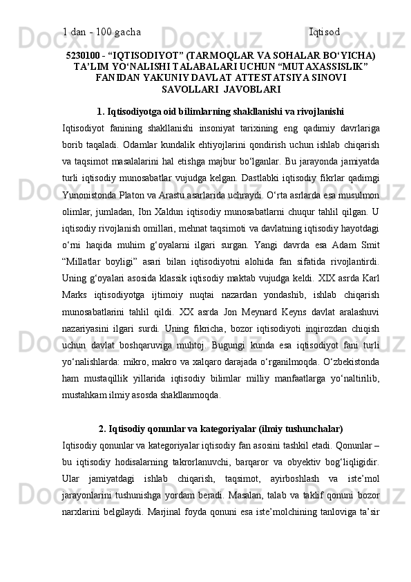 1 dan - 100 gacha                                                             Iqtisod     
5230100 - “IQTISODIYOT” (TARMOQLAR VA SOHALAR BO‘YICHA)
TA’LIM YO‘NALISHI TALABALARI  UCHUN “MUTAXASSISLIK”
FANIDAN YAKUNIY DAVLAT ATTESTATSIYA SINOVI
SAVOLLARI   JAVOBLARI 
1. Iqtisodiyotga oid bilimlarning shakllanishi va rivojlanishi
Iqtisodiyot   fanining   shakllanishi   insoniyat   tarixining   eng   qadimiy   davrlariga
borib   taqaladi.   Odamlar   kundalik   ehtiyojlarini   qondirish   uchun   ishlab   chiqarish
va   taqsimot   masalalarini   hal   etishga   majbur   bo‘lganlar.   Bu   jarayonda   jamiyatda
turli   iqtisodiy   munosabatlar   vujudga   kelgan.   Dastlabki   iqtisodiy   fikrlar   qadimgi
Yunonistonda Platon va Arastu asarlarida uchraydi. O‘rta asrlarda esa musulmon
olimlar,   jumladan,   Ibn   Xaldun   iqtisodiy   munosabatlarni   chuqur   tahlil   qilgan.   U
iqtisodiy rivojlanish omillari, mehnat taqsimoti va davlatning iqtisodiy hayotdagi
o‘rni   haqida   muhim   g‘oyalarni   ilgari   surgan.   Yangi   davrda   esa   Adam   Smit
“Millatlar   boyligi”   asari   bilan   iqtisodiyotni   alohida   fan   sifatida   rivojlantirdi.
Uning g‘oyalari  asosida  klassik  iqtisodiy maktab vujudga keldi. XIX asrda Karl
Marks   iqtisodiyotga   ijtimoiy   nuqtai   nazardan   yondashib,   ishlab   chiqarish
munosabatlarini   tahlil   qildi.   XX   asrda   Jon   Meynard   Keyns   davlat   aralashuvi
nazariyasini   ilgari   surdi.   Uning   fikricha,   bozor   iqtisodiyoti   inqirozdan   chiqish
uchun   davlat   boshqaruviga   muhtoj.   Bugungi   kunda   esa   iqtisodiyot   fani   turli
yo‘nalishlarda:  mikro, makro va xalqaro darajada o‘rganilmoqda. O‘zbekistonda
ham   mustaqillik   yillarida   iqtisodiy   bilimlar   milliy   manfaatlarga   yo‘naltirilib,
mustahkam ilmiy asosda shakllanmoqda.
2. Iqtisodiy qonunlar va kategoriyalar (ilmiy tushunchalar)
Iqtisodiy qonunlar va kategoriyalar iqtisodiy fan asosini tashkil etadi. Qonunlar –
bu   iqtisodiy   hodisalarning   takrorlanuvchi,   barqaror   va   obyektiv   bog‘liqligidir.
Ular   jamiyatdagi   ishlab   chiqarish,   taqsimot,   ayirboshlash   va   iste’mol
jarayonlarini   tushunishga   yordam   beradi.   Masalan,   talab   va   taklif   qonuni   bozor
narxlarini   belgilaydi.   Marjinal   foyda   qonuni   esa   iste’molchining  tanloviga   ta’sir 
