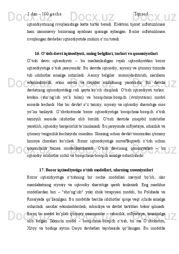 1 dan - 100 gacha                                                             Iqtisod     
iqtisodiyotining   rivojlanishiga   katta   turtki   beradi.   Elektron   tijorat   infratuzilmasi
ham   zamonaviy   bozorning   ajralmas   qismiga   aylangan.   Bozor   infratuzilmasi
rivojlangan davlatlar iqtisodiyotida muhim o‘rin tutadi.
16. O‘tish davri iqtisodiyoti, uning belgilari, turlari va qonuniyatlari
O‘tish   davri   iqtisodiyoti   –   bu   markazlashgan   rejali   iqtisodiyotdan   bozor
iqtisodiyotiga o‘tish jarayonidir. Bu davrda iqtisodiy, siyosiy va ijtimoiy tizimda
tub   islohotlar   amalga   oshiriladi.   Asosiy   belgilar:   xususiylashtirish,   narxlarni
erkinlashtirish,   erkin   savdo   va   raqobat   muhitining   yaratilishi.   Bu   davrda
davlatning   iqtisodiyotdagi   roli   qayta   ko‘rib   chiqiladi.   O‘tish   iqtisodiyoti   turlari:
keskin   (sho‘ng‘ish   yo‘li   bilan)   va   bosqichma-bosqich   (evolyutsion)   model
asosida   kechadi.   Har   bir   davlat   o‘z   tarixiy,   siyosiy   va   iqtisodiy   sharoitiga   mos
yo‘lni   tanlaydi.   O‘zbekistonda   bozor   iqtisodiyotiga   bosqichma-bosqich   o‘tish
tamoyili   asosida   islohotlar   olib   borildi.   O‘tish   davrida   muqobil   institutlar
yaratilib, iqtisodiy barqarorlik ta’minlanadi. Bu jarayonda inflyatsiya, ishsizlik va
ijtimoiy tengsizlik kuchayishi mumkin. Shuning uchun davlat tomonidan ijtimoiy
himoya   choralari   ko‘riladi.   Bozor   iqtisodiyotiga   muvaffaqiyatli   o‘tish   uchun
qonunchilik   bazasi   mustahkamlanadi.   O‘tish   davrining   qonuniyatlari   –   bu
iqtisodiy islohotlar izchil va bosqichma-bosqich amalga oshirilishidir.
17. Bozor iqtisodiyotiga o‘tish modellari, ularning xususiyatlari
Bozor   iqtisodiyotiga   o‘tishning   bir   necha   modellari   mavjud   bo‘lib,   ular
mamlakatning   siyosiy   va   iqtisodiy   sharoitiga   qarab   tanlanadi.   Eng   mashhur
modellardan   biri   –   "sho‘ng‘ish"   yoki   shok   terapiyasi   modeli,   bu   Polshada   va
Rossiyada   qo‘llanilgan.   Bu   modelda   barcha   islohotlar   qisqa   vaqt   ichida   amalga
oshiriladi:   narxlar   erkinlashtiriladi,   subsidiya   va   davlat   tartiblari   bekor   qilinadi.
Biroq bu  model  ko‘plab ijtimoiy muammolar  –  ishsizlik,  inflyatsiya,  tanazzulga
olib   kelgan.   Ikkinchi   model   –   bosqichma-bosqich   o‘tish,   bu   esa   O‘zbekiston,
Xitoy   va   boshqa   ayrim   Osiyo   davlatlari   tajribasida   qo‘llangan.   Bu   modelda 