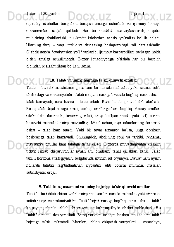 1 dan - 100 gacha                                                             Iqtisod     
iqtisodiy   islohotlar   bosqichma-bosqich   amalga   oshiriladi   va   ijtimoiy   himoya
mexanizmlari   saqlab   qoliladi.   Har   bir   modelda   xususiylashtirish,   raqobat
muhitining   shakllanishi,   pul-kredit   islohotlari   asosiy   yo‘nalish   bo‘lib   qoladi.
Ularning   farqi   –   vaqt,   tezlik   va   davlatning   boshqaruvdagi   roli   darajasidadir.
O‘zbekistonda "evolyutsion yo‘l" tanlanib, ijtimoiy barqarorlikni saqlagan holda
o‘tish   amalga   oshirilmoqda.   Bozor   iqtisodiyotiga   o‘tishda   har   bir   bosqich
oldindan rejalashtirilgan bo‘lishi lozim.
18. Talab va uning hajmiga ta’sir qiluvchi omillar
Talab   –   bu   iste’molchilarning   ma’lum   bir   narxda   mahsulot   yoki   xizmat   sotib
olish istagi va imkoniyatidir. Talab miqdori narxga bevosita bog‘liq: narx oshsa –
talab   kamayadi,   narx   tushsa   –   talab   ortadi.   Buni   “talab   qonuni”   deb   atashadi.
Biroq   talab   faqat   narxga   emas,   boshqa   omillarga   ham   bog‘liq.   Asosiy   omillar:
iste’molchi   daromadi,   tovarning   sifati,   unga   bo‘lgan   moda   yoki   urf,   o‘rnini
bosuvchi   mahsulotlarning   mavjudligi.   Misol   uchun,   agar   odamlarning   daromadi
oshsa   –   talab   ham   ortadi.   Yoki   bir   tovar   arzonroq   bo‘lsa,   unga   o‘xshash
boshqasiga   talab   kamayadi.   Shuningdek,   aholining   soni   va   tarkibi,   reklama,
mavsumiy   omillar   ham   talabga   ta’sir   qiladi.   Bozorda   muvaffaqiyatga   erishish
uchun   ishlab   chiqaruvchilar   aynan   shu   omillarni   tahlil   qilishlari   zarur.   Talab
tahlili korxona strategiyasini belgilashda muhim rol o‘ynaydi. Davlat ham ayrim
hollarda   talabni   rag‘batlantirish   siyosatini   olib   borishi   mumkin,   masalan
subsidiyalar orqali.
19. Taklifning mazmuni va uning hajmiga ta’sir qiluvchi omillar
Taklif – bu ishlab chiqaruvchilarning ma’lum bir narxda mahsulot yoki xizmatni
sotish   istagi   va   imkoniyatidir.   Taklif   hajmi   narxga   bog‘liq:   narx   oshsa   –   taklif
ko‘payadi,   chunki   ishlab   chiqaruvchilar   ko‘proq   foyda   olishni   xohlashadi.   Bu
“taklif  qonuni”  deb yuritiladi. Biroq narxdan tashqari  boshqa  omillar  ham  taklif
hajmiga   ta’sir   ko‘rsatadi.   Masalan,   ishlab   chiqarish   xarajatlari   –   xomashyo, 