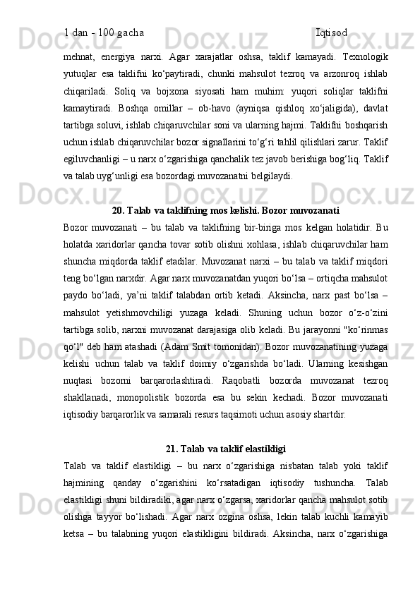 1 dan - 100 gacha                                                             Iqtisod     
mehnat,   energiya   narxi.   Agar   xarajatlar   oshsa,   taklif   kamayadi.   Texnologik
yutuqlar   esa   taklifni   ko‘paytiradi,   chunki   mahsulot   tezroq   va   arzonroq   ishlab
chiqariladi.   Soliq   va   bojxona   siyosati   ham   muhim:   yuqori   soliqlar   taklifni
kamaytiradi.   Boshqa   omillar   –   ob-havo   (ayniqsa   qishloq   xo‘jaligida),   davlat
tartibga soluvi, ishlab chiqaruvchilar soni va ularning hajmi. Taklifni boshqarish
uchun ishlab chiqaruvchilar bozor signallarini to‘g‘ri tahlil qilishlari zarur. Taklif
egiluvchanligi – u narx o‘zgarishiga qanchalik tez javob berishiga bog‘liq. Taklif
va talab uyg‘unligi esa bozordagi muvozanatni belgilaydi.
20. Talab va taklifning mos kelishi. Bozor muvozanati
Bozor   muvozanati   –   bu   talab   va   taklifning   bir-biriga   mos   kelgan   holatidir.   Bu
holatda  xaridorlar   qancha  tovar  sotib  olishni   xohlasa,  ishlab   chiqaruvchilar  ham
shuncha   miqdorda   taklif   etadilar.   Muvozanat   narxi   –   bu   talab   va   taklif   miqdori
teng bo‘lgan narxdir. Agar narx muvozanatdan yuqori bo‘lsa – ortiqcha mahsulot
paydo   bo‘ladi,   ya’ni   taklif   talabdan   ortib   ketadi.   Aksincha,   narx   past   bo‘lsa   –
mahsulot   yetishmovchiligi   yuzaga   keladi.   Shuning   uchun   bozor   o‘z-o‘zini
tartibga solib, narxni muvozanat darajasiga olib keladi. Bu jarayonni "ko‘rinmas
qo‘l" deb  ham  atashadi  (Adam  Smit  tomonidan). Bozor  muvozanatining  yuzaga
kelishi   uchun   talab   va   taklif   doimiy   o‘zgarishda   bo‘ladi.   Ularning   kesishgan
nuqtasi   bozorni   barqarorlashtiradi.   Raqobatli   bozorda   muvozanat   tezroq
shakllanadi,   monopolistik   bozorda   esa   bu   sekin   kechadi.   Bozor   muvozanati
iqtisodiy barqarorlik va samarali resurs taqsimoti uchun asosiy shartdir.
21. Talab va taklif elastikligi
Talab   va   taklif   elastikligi   –   bu   narx   o‘zgarishiga   nisbatan   talab   yoki   taklif
hajmining   qanday   o‘zgarishini   ko‘rsatadigan   iqtisodiy   tushuncha.   Talab
elastikligi shuni bildiradiki, agar narx o‘zgarsa, xaridorlar qancha mahsulot sotib
olishga   tayyor   bo‘lishadi.   Agar   narx   ozgina   oshsa,   lekin   talab   kuchli   kamayib
ketsa   –   bu   talabning   yuqori   elastikligini   bildiradi.   Aksincha,   narx   o‘zgarishiga 