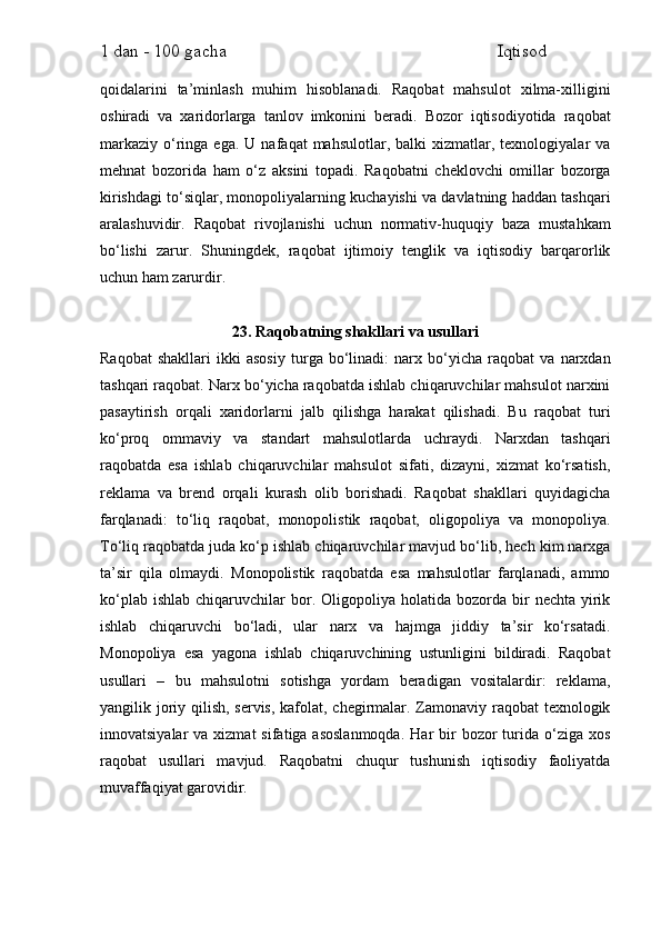1 dan - 100 gacha                                                             Iqtisod     
qoidalarini   ta’minlash   muhim   hisoblanadi.   Raqobat   mahsulot   xilma-xilligini
oshiradi   va   xaridorlarga   tanlov   imkonini   beradi.   Bozor   iqtisodiyotida   raqobat
markaziy   o‘ringa  ega.  U  nafaqat  mahsulotlar,  balki  xizmatlar,  texnologiyalar   va
mehnat   bozorida   ham   o‘z   aksini   topadi.   Raqobatni   cheklovchi   omillar   bozorga
kirishdagi to‘siqlar, monopoliyalarning kuchayishi va davlatning haddan tashqari
aralashuvidir.   Raqobat   rivojlanishi   uchun   normativ-huquqiy   baza   mustahkam
bo‘lishi   zarur.   Shuningdek,   raqobat   ijtimoiy   tenglik   va   iqtisodiy   barqarorlik
uchun ham zarurdir.
23. Raqobatning shakllari va usullari
Raqobat   shakllari   ikki   asosiy   turga   bo‘linadi:   narx   bo‘yicha   raqobat   va   narxdan
tashqari raqobat. Narx bo‘yicha raqobatda ishlab chiqaruvchilar mahsulot narxini
pasaytirish   orqali   xaridorlarni   jalb   qilishga   harakat   qilishadi.   Bu   raqobat   turi
ko‘proq   ommaviy   va   standart   mahsulotlarda   uchraydi.   Narxdan   tashqari
raqobatda   esa   ishlab   chiqaruvchilar   mahsulot   sifati,   dizayni,   xizmat   ko‘rsatish,
reklama   va   brend   orqali   kurash   olib   borishadi.   Raqobat   shakllari   quyidagicha
farqlanadi:   to‘liq   raqobat,   monopolistik   raqobat,   oligopoliya   va   monopoliya.
To‘liq raqobatda juda ko‘p ishlab chiqaruvchilar mavjud bo‘lib, hech kim narxga
ta’sir   qila   olmaydi.   Monopolistik   raqobatda   esa   mahsulotlar   farqlanadi,   ammo
ko‘plab  ishlab   chiqaruvchilar   bor.  Oligopoliya  holatida  bozorda  bir   nechta  yirik
ishlab   chiqaruvchi   bo‘ladi,   ular   narx   va   hajmga   jiddiy   ta’sir   ko‘rsatadi.
Monopoliya   esa   yagona   ishlab   chiqaruvchining   ustunligini   bildiradi.   Raqobat
usullari   –   bu   mahsulotni   sotishga   yordam   beradigan   vositalardir:   reklama,
yangilik joriy qilish, servis,  kafolat, chegirmalar. Zamonaviy raqobat texnologik
innovatsiyalar   va xizmat   sifatiga asoslanmoqda.  Har   bir   bozor   turida  o‘ziga xos
raqobat   usullari   mavjud.   Raqobatni   chuqur   tushunish   iqtisodiy   faoliyatda
muvaffaqiyat garovidir. 