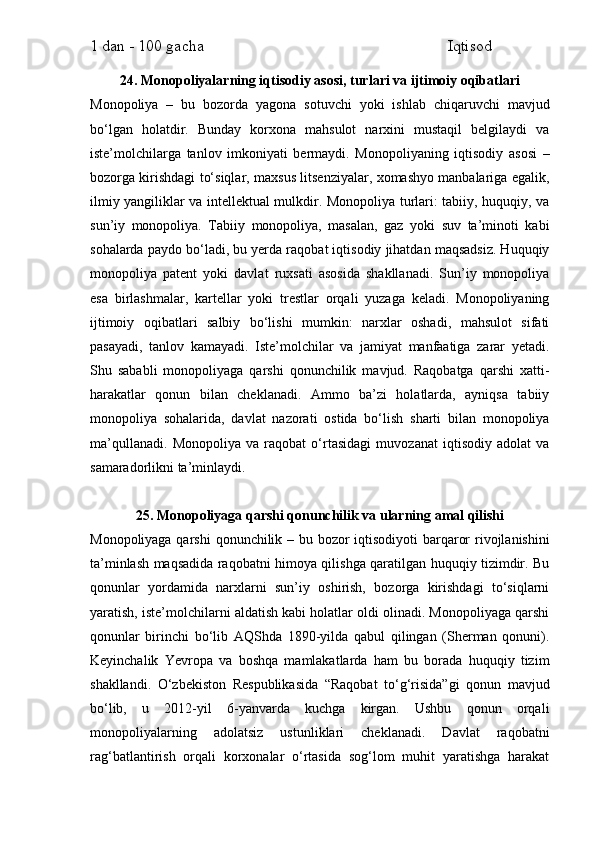 1 dan - 100 gacha                                                             Iqtisod     
24. Monopoliyalarning iqtisodiy asosi, turlari va ijtimoiy oqibatlari
Monopoliya   –   bu   bozorda   yagona   sotuvchi   yoki   ishlab   chiqaruvchi   mavjud
bo‘lgan   holatdir.   Bunday   korxona   mahsulot   narxini   mustaqil   belgilaydi   va
iste’molchilarga   tanlov   imkoniyati   bermaydi.   Monopoliyaning   iqtisodiy   asosi   –
bozorga kirishdagi to‘siqlar, maxsus litsenziyalar, xomashyo manbalariga egalik,
ilmiy yangiliklar va intellektual mulkdir. Monopoliya turlari: tabiiy, huquqiy, va
sun’iy   monopoliya.   Tabiiy   monopoliya,   masalan,   gaz   yoki   suv   ta’minoti   kabi
sohalarda paydo bo‘ladi, bu yerda raqobat iqtisodiy jihatdan maqsadsiz. Huquqiy
monopoliya   patent   yoki   davlat   ruxsati   asosida   shakllanadi.   Sun’iy   monopoliya
esa   birlashmalar,   kartellar   yoki   trestlar   orqali   yuzaga   keladi.   Monopoliyaning
ijtimoiy   oqibatlari   salbiy   bo‘lishi   mumkin:   narxlar   oshadi,   mahsulot   sifati
pasayadi,   tanlov   kamayadi.   Iste’molchilar   va   jamiyat   manfaatiga   zarar   yetadi.
Shu   sababli   monopoliyaga   qarshi   qonunchilik   mavjud.   Raqobatga   qarshi   xatti-
harakatlar   qonun   bilan   cheklanadi.   Ammo   ba’zi   holatlarda,   ayniqsa   tabiiy
monopoliya   sohalarida,   davlat   nazorati   ostida   bo‘lish   sharti   bilan   monopoliya
ma’qullanadi.   Monopoliya   va   raqobat   o‘rtasidagi   muvozanat   iqtisodiy   adolat   va
samaradorlikni ta’minlaydi.
25. Monopoliyaga qarshi qonunchilik va ularning amal qilishi
Monopoliyaga qarshi  qonunchilik – bu bozor  iqtisodiyoti  barqaror  rivojlanishini
ta’minlash maqsadida raqobatni himoya qilishga qaratilgan huquqiy tizimdir. Bu
qonunlar   yordamida   narxlarni   sun’iy   oshirish,   bozorga   kirishdagi   to‘siqlarni
yaratish, iste’molchilarni aldatish kabi holatlar oldi olinadi. Monopoliyaga qarshi
qonunlar   birinchi   bo‘lib   AQShda   1890-yilda   qabul   qilingan   (Sherman   qonuni).
Keyinchalik   Yevropa   va   boshqa   mamlakatlarda   ham   bu   borada   huquqiy   tizim
shakllandi.   O‘zbekiston   Respublikasida   “Raqobat   to‘g‘risida”gi   qonun   mavjud
bo‘lib,   u   2012-yil   6-yanvarda   kuchga   kirgan.   Ushbu   qonun   orqali
monopoliyalarning   adolatsiz   ustunliklari   cheklanadi.   Davlat   raqobatni
rag‘batlantirish   orqali   korxonalar   o‘rtasida   sog‘lom   muhit   yaratishga   harakat 