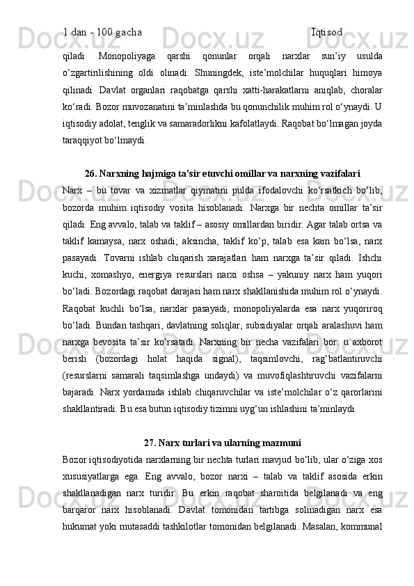1 dan - 100 gacha                                                             Iqtisod     
qiladi.   Monopoliyaga   qarshi   qonunlar   orqali   narxlar   sun’iy   usulda
o‘zgartirilishining   oldi   olinadi.   Shuningdek,   iste’molchilar   huquqlari   himoya
qilinadi.   Davlat   organlari   raqobatga   qarshi   xatti-harakatlarni   aniqlab,   choralar
ko‘radi. Bozor muvozanatini ta’minlashda bu qonunchilik muhim rol o‘ynaydi. U
iqtisodiy adolat, tenglik va samaradorlikni kafolatlaydi. Raqobat bo‘lmagan joyda
taraqqiyot bo‘lmaydi.
26. Narxning hajmiga ta’sir etuvchi omillar va narxning vazifalari
Narx   –   bu   tovar   va   xizmatlar   qiymatini   pulda   ifodalovchi   ko‘rsatkich   bo‘lib,
bozorda   muhim   iqtisodiy   vosita   hisoblanadi.   Narxga   bir   nechta   omillar   ta’sir
qiladi. Eng avvalo, talab va taklif – asosiy omillardan biridir. Agar talab ortsa va
taklif   kamaysa,   narx   oshadi;   aksincha,   taklif   ko‘p,   talab   esa   kam   bo‘lsa,   narx
pasayadi.   Tovarni   ishlab   chiqarish   xarajatlari   ham   narxga   ta’sir   qiladi.   Ishchi
kuchi,   xomashyo,   energiya   resurslari   narxi   oshsa   –   yakuniy   narx   ham   yuqori
bo‘ladi. Bozordagi raqobat darajasi ham narx shakllanishida muhim rol o‘ynaydi.
Raqobat   kuchli   bo‘lsa,   narxlar   pasayadi,   monopoliyalarda   esa   narx   yuqoriroq
bo‘ladi. Bundan tashqari, davlatning soliqlar, subsidiyalar  orqali aralashuvi  ham
narxga   bevosita   ta’sir   ko‘rsatadi.   Narxning   bir   necha   vazifalari   bor:   u   axborot
berish   (bozordagi   holat   haqida   signal),   taqsimlovchi,   rag‘batlantiruvchi
(resurslarni   samarali   taqsimlashga   undaydi)   va   muvofiqlashtiruvchi   vazifalarni
bajaradi.   Narx   yordamida   ishlab   chiqaruvchilar   va   iste’molchilar   o‘z   qarorlarini
shakllantiradi. Bu esa butun iqtisodiy tizimni uyg‘un ishlashini ta’minlaydi.
27. Narx turlari va ularning mazmuni
Bozor iqtisodiyotida narxlarning bir nechta turlari mavjud bo‘lib, ular o‘ziga xos
xususiyatlarga   ega.   Eng   avvalo,   bozor   narxi   –   talab   va   taklif   asosida   erkin
shakllanadigan   narx   turidir.   Bu   erkin   raqobat   sharoitida   belgilanadi   va   eng
barqaror   narx   hisoblanadi.   Davlat   tomonidan   tartibga   solinadigan   narx   esa
hukumat yoki mutasaddi tashkilotlar tomonidan belgilanadi. Masalan, kommunal 