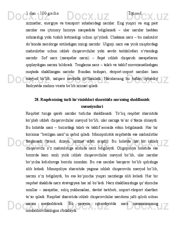 1 dan - 100 gacha                                                             Iqtisod     
xizmatlar,   energiya   va   transport   sohalaridagi   narxlar.   Eng   yuqori   va   eng   past
narxlar   esa   ijtimoiy   himoya   maqsadida   belgilanadi   –   ular   narxlar   haddan
oshmasligi  yoki tushib ketmasligi uchun qo‘yiladi. Chakana narx – bu mahsulot
do‘konda xaridorga sotiladigan oxirgi narxdir. Ulgurji narx esa yirik miqdordagi
mahsulotlar   uchun   ishlab   chiqaruvchilar   yoki   savdo   tashkilotlari   o‘rtasidagi
narxdir.   Sof   narx   (xarajatlar   narxi)   –   faqat   ishlab   chiqarish   xarajatlarini
qoplaydigan narxni bildiradi. Tenglama narx – talab va taklif muvozanatlashgan
nuqtada   shakllangan   narxdir.   Bundan   tashqari,   eksport-import   narxlari   ham
mavjud   bo‘lib,   xalqaro   savdoda   qo‘llaniladi.   Narxlarning   bu   turlari   iqtisodiy
faoliyatda muhim vosita bo‘lib xizmat qiladi.
28. Raqobatning turli ko‘rinishlari sharoitida narxning shakllanish
xususiyatlari
Raqobat   turiga   qarab   narxlar   turlicha   shakllanadi.   To‘liq   raqobat   sharoitida
ko‘plab  ishlab  chiqaruvchilar  mavjud  bo‘lib, ular   narxga  ta’sir  o‘tkaza  olmaydi.
Bu   holatda   narx   –   bozordagi   talab   va   taklif   asosida   erkin   belgilanadi.   Har   bir
korxona “berilgan narx”ni  qabul qiladi. Monopolistik raqobatda esa  mahsulotlar
farqlanadi   (brend,   dizayn,   xizmat   sifati   orqali).   Bu   holatda   har   bir   ishlab
chiqaruvchi   o‘z   mahsulotiga   alohida   narx   belgilaydi.   Oligopoliya   holatida   esa
bozorda   kam   sonli   yirik   ishlab   chiqaruvchilar   mavjud   bo‘lib,   ular   narxlar
bo‘yicha   kelishuvga   borishi   mumkin.   Bu   esa   narxlar   barqaror   bo‘lib   qolishiga
olib   keladi.   Monopoliya   sharoitida   yagona   ishlab   chiqaruvchi   mavjud   bo‘lib,
narxni   o‘zi   belgilaydi,   bu   esa   ko‘pincha   yuqori   narxlarga   olib   keladi.   Har   bir
raqobat shaklida narx strategiyasi har xil bo‘ladi. Narx shakllanishiga qo‘shimcha
omillar   –   xarajatlar,   soliq   yuklamalari,   davlat   tartiboti,   import-eksport   shartlari
ta’sir qiladi. Raqobat  sharoitida ishlab chiqaruvchilar xaridorni jalb qilish uchun
narxni   moslashtiradi.   Bu   jarayon   iqtisodiyotda   narx   mexanizmining
moslashuvchanligini ifodalaydi. 