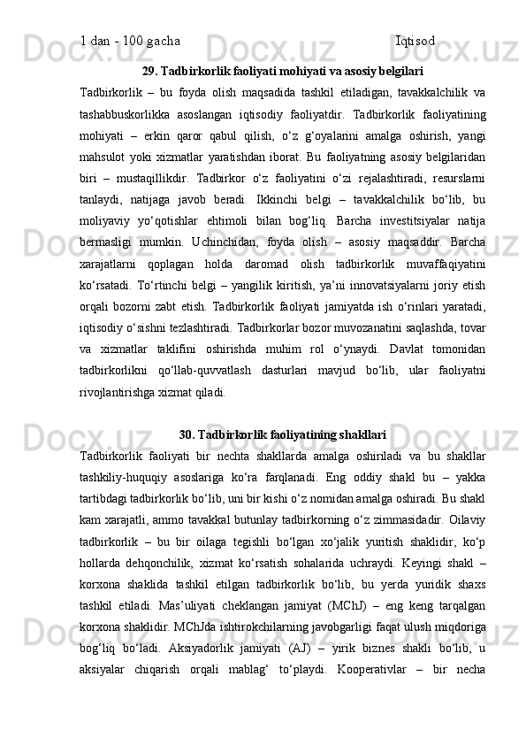 1 dan - 100 gacha                                                             Iqtisod     
29. Tadbirkorlik faoliyati mohiyati va asosiy belgilari
Tadbirkorlik   –   bu   foyda   olish   maqsadida   tashkil   etiladigan,   tavakkalchilik   va
tashabbuskorlikka   asoslangan   iqtisodiy   faoliyatdir.   Tadbirkorlik   faoliyatining
mohiyati   –   erkin   qaror   qabul   qilish,   o‘z   g‘oyalarini   amalga   oshirish,   yangi
mahsulot   yoki   xizmatlar   yaratishdan   iborat.   Bu   faoliyatning   asosiy   belgilaridan
biri   –   mustaqillikdir.   Tadbirkor   o‘z   faoliyatini   o‘zi   rejalashtiradi,   resurslarni
tanlaydi,   natijaga   javob   beradi.   Ikkinchi   belgi   –   tavakkalchilik   bo‘lib,   bu
moliyaviy   yo‘qotishlar   ehtimoli   bilan   bog‘liq.   Barcha   investitsiyalar   natija
bermasligi   mumkin.   Uchinchidan,   foyda   olish   –   asosiy   maqsaddir.   Barcha
xarajatlarni   qoplagan   holda   daromad   olish   tadbirkorlik   muvaffaqiyatini
ko‘rsatadi.   To‘rtinchi   belgi   –   yangilik   kiritish,   ya’ni   innovatsiyalarni   joriy   etish
orqali   bozorni   zabt   etish.   Tadbirkorlik   faoliyati   jamiyatda   ish   o‘rinlari   yaratadi,
iqtisodiy o‘sishni tezlashtiradi. Tadbirkorlar bozor muvozanatini saqlashda, tovar
va   xizmatlar   taklifini   oshirishda   muhim   rol   o‘ynaydi.   Davlat   tomonidan
tadbirkorlikni   qo‘llab-quvvatlash   dasturlari   mavjud   bo‘lib,   ular   faoliyatni
rivojlantirishga xizmat qiladi.
30. Tadbirkorlik faoliyatining shakllari
Tadbirkorlik   faoliyati   bir   nechta   shakllarda   amalga   oshiriladi   va   bu   shakllar
tashkiliy-huquqiy   asoslariga   ko‘ra   farqlanadi.   Eng   oddiy   shakl   bu   –   yakka
tartibdagi tadbirkorlik bo‘lib, uni bir kishi o‘z nomidan amalga oshiradi. Bu shakl
kam  xarajatli, ammo tavakkal  butunlay tadbirkorning o‘z zimmasidadir. Oilaviy
tadbirkorlik   –   bu   bir   oilaga   tegishli   bo‘lgan   xo‘jalik   yuritish   shaklidir,   ko‘p
hollarda   dehqonchilik,   xizmat   ko‘rsatish   sohalarida   uchraydi.   Keyingi   shakl   –
korxona   shaklida   tashkil   etilgan   tadbirkorlik   bo‘lib,   bu   yerda   yuridik   shaxs
tashkil   etiladi.   Mas’uliyati   cheklangan   jamiyat   (MChJ)   –   eng   keng   tarqalgan
korxona shaklidir. MChJda ishtirokchilarning javobgarligi faqat ulush miqdoriga
bog‘liq   bo‘ladi.   Aksiyadorlik   jamiyati   (AJ)   –   yirik   biznes   shakli   bo‘lib,   u
aksiyalar   chiqarish   orqali   mablag‘   to‘playdi.   Kooperativlar   –   bir   necha 