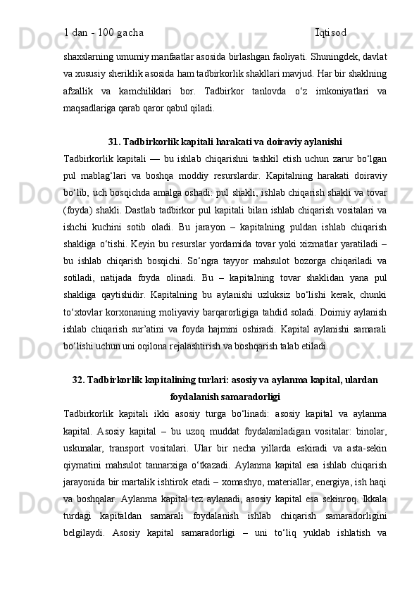 1 dan - 100 gacha                                                             Iqtisod     
shaxslarning umumiy manfaatlar asosida birlashgan faoliyati. Shuningdek, davlat
va xususiy sheriklik asosida ham tadbirkorlik shakllari mavjud. Har bir shaklning
afzallik   va   kamchiliklari   bor.   Tadbirkor   tanlovda   o‘z   imkoniyatlari   va
maqsadlariga qarab qaror qabul qiladi.
31. Tadbirkorlik kapitali harakati va doiraviy aylanishi
Tadbirkorlik   kapitali   —   bu   ishlab   chiqarishni   tashkil   etish   uchun   zarur   bo‘lgan
pul   mablag‘lari   va   boshqa   moddiy   resurslardir.   Kapitalning   harakati   doiraviy
bo‘lib, uch bosqichda amalga oshadi: pul shakli, ishlab chiqarish shakli va tovar
(foyda)  shakli.  Dastlab  tadbirkor  pul   kapitali  bilan  ishlab  chiqarish  vositalari   va
ishchi   kuchini   sotib   oladi.   Bu   jarayon   –   kapitalning   puldan   ishlab   chiqarish
shakliga   o‘tishi.   Keyin   bu   resurslar   yordamida   tovar   yoki   xizmatlar   yaratiladi   –
bu   ishlab   chiqarish   bosqichi.   So‘ngra   tayyor   mahsulot   bozorga   chiqariladi   va
sotiladi,   natijada   foyda   olinadi.   Bu   –   kapitalning   tovar   shaklidan   yana   pul
shakliga   qaytishidir.   Kapitalning   bu   aylanishi   uzluksiz   bo‘lishi   kerak,   chunki
to‘xtovlar   korxonaning   moliyaviy   barqarorligiga   tahdid   soladi.   Doimiy   aylanish
ishlab   chiqarish   sur’atini   va   foyda   hajmini   oshiradi.   Kapital   aylanishi   samarali
bo‘lishi uchun uni oqilona rejalashtirish va boshqarish talab etiladi.
32. Tadbirkorlik kapitalining turlari: asosiy va aylanma kapital, ulardan
foydalanish samaradorligi
Tadbirkorlik   kapitali   ikki   asosiy   turga   bo‘linadi:   asosiy   kapital   va   aylanma
kapital.   Asosiy   kapital   –   bu   uzoq   muddat   foydalaniladigan   vositalar:   binolar,
uskunalar,   transport   vositalari.   Ular   bir   necha   yillarda   eskiradi   va   asta-sekin
qiymatini   mahsulot   tannarxiga   o‘tkazadi.   Aylanma   kapital   esa   ishlab   chiqarish
jarayonida bir martalik ishtirok etadi – xomashyo, materiallar, energiya, ish haqi
va   boshqalar.   Aylanma   kapital   tez   aylanadi,   asosiy   kapital   esa   sekinroq.   Ikkala
turdagi   kapitaldan   samarali   foydalanish   ishlab   chiqarish   samaradorligini
belgilaydi.   Asosiy   kapital   samaradorligi   –   uni   to‘liq   yuklab   ishlatish   va 