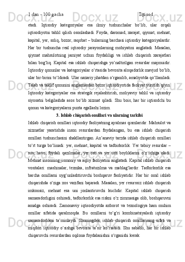 1 dan - 100 gacha                                                             Iqtisod     
etadi.   Iqtisodiy   kategoriyalar   esa   ilmiy   tushunchalar   bo‘lib,   ular   orqali
iqtisodiyotni   tahlil   qilish   osonlashadi.  Foyda,  daromad,  xarajat,  qiymat,  mehnat,
kapital, yer, soliq, bozor, raqobat – bularning barchasi iqtisodiy kategoriyalardir.
Har   bir   tushuncha   real   iqtisodiy   jarayonlarning   mohiyatini   anglatadi.   Masalan,
qiymat   mahsulotning   jamiyat   uchun   foydaliligi   va   ishlab   chiqarish   xarajatlari
bilan   bog‘liq.   Kapital   esa   ishlab   chiqarishga   yo‘naltirilgan   resurslar   majmuidir.
Iqtisodiy qonunlar va kategoriyalar o‘rtasida bevosita aloqadorlik mavjud bo‘lib,
ular bir-birini to‘ldiradi. Ular nazariy jihatdan o‘rganilib, amaliyotda qo‘llaniladi.
Talab va taklif qonunini anglamasdan bozor iqtisodiyotida faoliyat yuritish qiyin.
Iqtisodiy   kategoriyalar   esa   strategik   rejalashtirish,   moliyaviy   tahlil   va   iqtisodiy
siyosatni   belgilashda   asos   bo‘lib   xizmat   qiladi.   Shu   bois,   har   bir   iqtisodchi   bu
qonun va kategoriyalarni puxta egallashi lozim.
3. Ishlab chiqarish omillari va ularning tarkibi
Ishlab chiqarish omillari iqtisodiy faoliyatning ajralmas qismlaridir. Mahsulot va
xizmatlar   yaratishda   inson   resurslardan   foydalangan,   bu   esa   ishlab   chiqarish
omillari tushunchasini  shakllantirgan. An’anaviy tarzda ishlab chiqarish omillari
to‘rt   turga   bo‘linadi:   yer,   mehnat,   kapital   va   tadbirkorlik.   Yer   tabiiy   resurslar   –
suv,   havo,   foydali   qazilmalar,   yer   osti   va   yer   usti   boyliklarini   o‘z   ichiga   oladi.
Mehnat insonning jismoniy va aqliy faoliyatini anglatadi. Kapital ishlab chiqarish
vositalari:   mashinalar,   texnika,   infratuzilma   va   mablag‘lardir.   Tadbirkorlik   esa
barcha   omillarni   uyg‘unlashtiruvchi   boshqaruv   faoliyatidir.   Har   bir   omil   ishlab
chiqarishda  o‘ziga  xos  vazifani  bajaradi.  Masalan,   yer  resurssiz  ishlab  chiqarish
imkonsiz,   mehnat   esa   uni   jonlantiruvchi   kuchdir.   Kapital   ishlab   chiqarish
samaradorligini oshiradi, tadbirkorlik esa riskni o‘z zimmasiga olib, boshqaruvni
amalga   oshiradi.   Zamonaviy   iqtisodiyotda   axborot   va   texnologiya   ham   muhim
omillar   sifatida   qaralmoqda.   Bu   omillarni   to‘g‘ri   kombinatsiyalash   iqtisodiy
samaradorlikni   ta’minlaydi.   Shuningdek,   ishlab   chiqarish   omillarining   sifati   va
miqdori   iqtisodiy   o‘sishga   bevosita   ta’sir   ko‘rsatadi.   Shu   sababli,   har   bir   ishlab
chiqaruvchi resurslardan oqilona foydalanishni o‘rganishi kerak. 