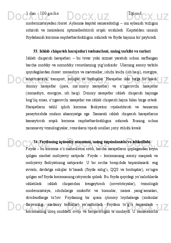 1 dan - 100 gacha                                                             Iqtisod     
modernizatsiyadan iborat. Aylanma kapital samaradorligi – uni aylanish tezligini
oshirish   va   zaxiralarni   optimallashtirish   orqali   erishiladi.   Kapitaldan   unumli
foydalanish korxona raqobatbardoshligini oshiradi va foyda hajmini ko‘paytiradi.
33. Ishlab chiqarish harajatlari tushunchasi, uning tarkibi va turlari
Ishlab   chiqarish   harajatlari   –   bu   tovar   yoki   xizmat   yaratish   uchun   sarflangan
barcha   moddiy   va   nomoddiy   resurslarning   yig‘indisidir.   Ularning   asosiy   tarkibi
quyidagilardan iborat: xomashyo va materiallar, ishchi kuchi (ish haqi), energiya,
amortizatsiya,   transport,   soliqlar   va   boshqalar.   Harajatlar   ikki   turga   bo‘linadi:
doimiy   harajatlar   (ijara,   ma’muriy   xarajatlar)   va   o‘zgaruvchi   harajatlar
(xomashyo,   energiya,   ish   haqi).   Doimiy   xarajatlar   ishlab   chiqarish   hajmiga
bog‘liq emas, o‘zgaruvchi xarajatlar esa ishlab chiqarish hajmi bilan birga ortadi.
Harajatlarni   tahlil   qilish   korxona   faoliyatini   rejalashtirish   va   tannarxni
pasaytirishda   muhim   ahamiyatga   ega.   Samarali   ishlab   chiqarish   harajatlarini
kamaytirish   orqali   korxona   raqobatbardoshligini   oshiradi.   Buning   uchun
zamonaviy texnologiyalar, resurslarni tejash usullari joriy etilishi kerak.
34. Foydaning iqtisodiy mazmuni, uning taqsimlanishi va ishlatilishi
Foyda – bu korxona o‘z mahsulotini sotib, barcha xarajatlarni qoplagandan keyin
qolgan   musbat   moliyaviy   natijadir.   Foyda   –   korxonaning   asosiy   maqsadi   va
moliyaviy   faoliyatining   natijasidir.   U   bir   necha   bosqichda   taqsimlanadi:   eng
avvalo,   davlatga   soliqlar   to‘lanadi   (foyda   solig‘i,   QQS   va   boshqalar),   so‘ngra
qolgan sof foyda korxonaning ixtiyorida qoladi. Bu foyda quyidagi yo‘nalishlarda
ishlatiladi:   ishlab   chiqarishni   kengaytirish   (investitsiyalar),   texnologik
modernizatsiya,   ishchilarga   mukofot   va   bonuslar,   zaxira   jamg‘armalari,
dividendlarga   to‘lov.   Foydaning   bir   qismi   ijtimoiy   loyihalarga   (xodimlar
farovonligi,   madaniy   tadbirlar)   yo‘naltiriladi.   Foydani   to‘g‘ri   taqsimlash   –
korxonaning   uzoq   muddatli   rivoji   va  barqarorligini   ta’minlaydi.   U  samaradorlik 