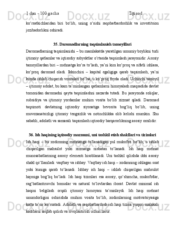 1 dan - 100 gacha                                                             Iqtisod     
ko‘rsatkichlaridan   biri   bo‘lib,   uning   o‘sishi   raqobatbardoshlik   va   investitsion
jozibadorlikni oshiradi.
35. Daromadlarning taqsimlanish tamoyillari
Daromadlarning taqsimlanishi – bu mamlakatda yaratilgan umumiy boylikni turli
ijtimoiy qatlamlar va iqtisodiy subyektlar o‘rtasida taqsimlash jarayonidir. Asosiy
tamoyillardan biri – mehnatga ko‘ra to‘lash, ya’ni kim ko‘proq va sifatli ishlasa,
ko‘proq   daromad   oladi.   Ikkinchisi   –   kapital   egaligiga   qarab   taqsimlash,   ya’ni
kimda ishlab chiqarish vositalari bo‘lsa, u ko‘proq foyda oladi. Uchinchi tamoyil
– ijtimoiy adolat, bu kam ta’minlangan qatlamlarni himoyalash maqsadida davlat
tomonidan   daromadni   qayta   taqsimlashni   nazarda   tutadi.   Bu   jarayonda   soliqlar,
subsidiya   va   ijtimoiy   yordamlar   muhim   vosita   bo‘lib   xizmat   qiladi.   Daromad
taqsimoti   davlatning   iqtisodiy   siyosatiga   bevosita   bog‘liq   bo‘lib,   uning
muvozanatsizligi   ijtimoiy   tengsizlik   va   notinchlikka   olib   kelishi   mumkin.   Shu
sababli, adolatli va samarali taqsimlash iqtisodiy barqarorlikning asosiy omilidir.
36. Ish haqining iqtisodiy mazmuni, uni tashkil etish shakllari va tizimlari
Ish   haqi   –   bu   xodimning   mehnatiga   to‘lanadigan   pul   mukofoti   bo‘lib,   u   ishlab
chiqarilgan   mahsulot   yoki   xizmatga   nisbatan   to‘lanadi.   Ish   haqi   mehnat
munosabatlarining   asosiy   elementi   hisoblanadi.   Uni   tashkil   qilishda   ikki   asosiy
shakl qo‘llaniladi: vaqtbay va ishbay. Vaqtbay ish haqi – xodimning ishlagan soat
yoki   kuniga   qarab   to‘lanadi.   Ishbay   ish   haqi   –   ishlab   chiqarilgan   mahsulot
hajmiga   bog‘liq   bo‘ladi.   Ish   haqi   tizimlari   esa   asosiy,   qo‘shimcha,   mukofotlar,
rag‘batlantiruvchi   bonuslar   va   natural   to‘lovlardan   iborat.   Davlat   minimal   ish
haqini   belgilash   orqali   ijtimoiy   himoyani   ta’minlaydi.   Ish   haqi   mehnat
unumdorligini   oshirishda   muhim   vosita   bo‘lib,   xodimlarning   motivatsiyasiga
katta ta’sir ko‘rsatadi. Adolatli va raqobatbardosh ish haqi tizimi yuqori malakali
kadrlarni saqlab qolish va rivojlantirish uchun zarur. 