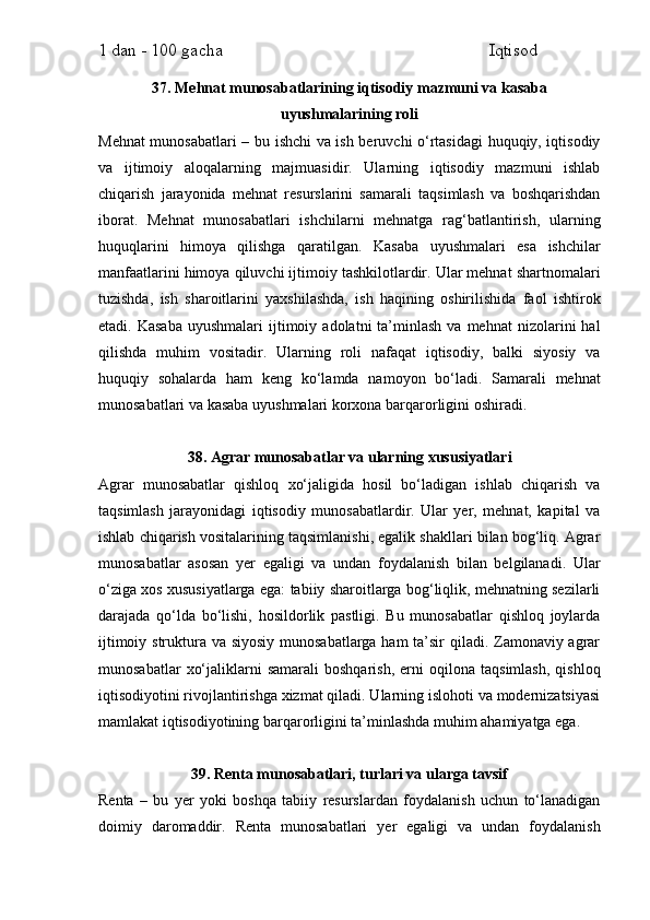 1 dan - 100 gacha                                                             Iqtisod     
37. Mehnat munosabatlarining iqtisodiy mazmuni va kasaba
uyushmalarining roli
Mehnat munosabatlari – bu ishchi va ish beruvchi o‘rtasidagi huquqiy, iqtisodiy
va   ijtimoiy   aloqalarning   majmuasidir.   Ularning   iqtisodiy   mazmuni   ishlab
chiqarish   jarayonida   mehnat   resurslarini   samarali   taqsimlash   va   boshqarishdan
iborat.   Mehnat   munosabatlari   ishchilarni   mehnatga   rag‘batlantirish,   ularning
huquqlarini   himoya   qilishga   qaratilgan.   Kasaba   uyushmalari   esa   ishchilar
manfaatlarini himoya qiluvchi ijtimoiy tashkilotlardir. Ular mehnat shartnomalari
tuzishda,   ish   sharoitlarini   yaxshilashda,   ish   haqining   oshirilishida   faol   ishtirok
etadi.  Kasaba  uyushmalari  ijtimoiy  adolatni   ta’minlash   va  mehnat  nizolarini   hal
qilishda   muhim   vositadir.   Ularning   roli   nafaqat   iqtisodiy,   balki   siyosiy   va
huquqiy   sohalarda   ham   keng   ko‘lamda   namoyon   bo‘ladi.   Samarali   mehnat
munosabatlari va kasaba uyushmalari korxona barqarorligini oshiradi.
38. Agrar munosabatlar va ularning xususiyatlari
Agrar   munosabatlar   qishloq   xo‘jaligida   hosil   bo‘ladigan   ishlab   chiqarish   va
taqsimlash   jarayonidagi   iqtisodiy   munosabatlardir.   Ular   yer,   mehnat,   kapital   va
ishlab chiqarish vositalarining taqsimlanishi, egalik shakllari bilan bog‘liq. Agrar
munosabatlar   asosan   yer   egaligi   va   undan   foydalanish   bilan   belgilanadi.   Ular
o‘ziga xos xususiyatlarga ega: tabiiy sharoitlarga bog‘liqlik, mehnatning sezilarli
darajada   qo‘lda   bo‘lishi,   hosildorlik   pastligi.   Bu   munosabatlar   qishloq   joylarda
ijtimoiy struktura va siyosiy munosabatlarga ham  ta’sir  qiladi. Zamonaviy agrar
munosabatlar   xo‘jaliklarni   samarali   boshqarish,   erni   oqilona   taqsimlash,   qishloq
iqtisodiyotini rivojlantirishga xizmat qiladi. Ularning islohoti va modernizatsiyasi
mamlakat iqtisodiyotining barqarorligini ta’minlashda muhim ahamiyatga ega.
39. Renta munosabatlari, turlari va ularga tavsif
Renta   –   bu   yer   yoki   boshqa   tabiiy   resurslardan   foydalanish   uchun   to‘lanadigan
doimiy   daromaddir.   Renta   munosabatlari   yer   egaligi   va   undan   foydalanish 