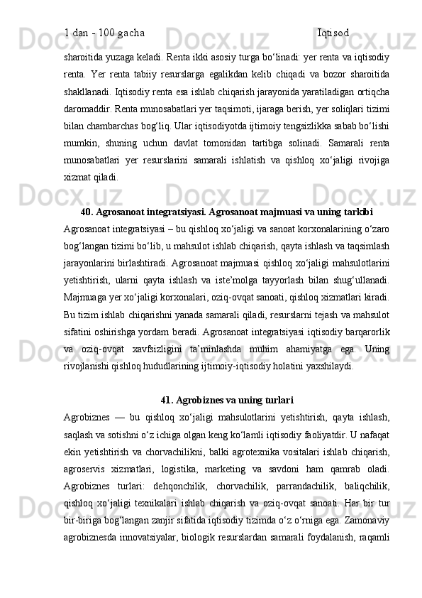 1 dan - 100 gacha                                                             Iqtisod     
sharoitida yuzaga keladi. Renta ikki asosiy turga bo‘linadi: yer renta va iqtisodiy
renta.   Yer   renta   tabiiy   resurslarga   egalikdan   kelib   chiqadi   va   bozor   sharoitida
shakllanadi. Iqtisodiy renta esa ishlab chiqarish jarayonida yaratiladigan ortiqcha
daromaddir. Renta munosabatlari yer taqsimoti, ijaraga berish, yer soliqlari tizimi
bilan chambarchas bog‘liq. Ular iqtisodiyotda ijtimoiy tengsizlikka sabab bo‘lishi
mumkin,   shuning   uchun   davlat   tomonidan   tartibga   solinadi.   Samarali   renta
munosabatlari   yer   resurslarini   samarali   ishlatish   va   qishloq   xo‘jaligi   rivojiga
xizmat qiladi.
40. Agrosanoat integratsiyasi. Agrosanoat majmuasi va uning tarkibi
Agrosanoat integratsiyasi – bu qishloq xo‘jaligi va sanoat korxonalarining o‘zaro
bog‘langan tizimi bo‘lib, u mahsulot ishlab chiqarish, qayta ishlash va taqsimlash
jarayonlarini  birlashtiradi. Agrosanoat  majmuasi  qishloq xo‘jaligi  mahsulotlarini
yetishtirish,   ularni   qayta   ishlash   va   iste’molga   tayyorlash   bilan   shug‘ullanadi.
Majmuaga yer xo‘jaligi korxonalari, oziq-ovqat sanoati, qishloq xizmatlari kiradi.
Bu tizim ishlab chiqarishni yanada samarali qiladi, resurslarni tejash va mahsulot
sifatini oshirishga yordam beradi. Agrosanoat integratsiyasi iqtisodiy barqarorlik
va   oziq-ovqat   xavfsizligini   ta’minlashda   muhim   ahamiyatga   ega.   Uning
rivojlanishi qishloq hududlarining ijtimoiy-iqtisodiy holatini yaxshilaydi.
41. Agrobiznes va uning turlari
Agrobiznes   —   bu   qishloq   xo‘jaligi   mahsulotlarini   yetishtirish,   qayta   ishlash,
saqlash va sotishni o‘z ichiga olgan keng ko‘lamli iqtisodiy faoliyatdir. U nafaqat
ekin   yetishtirish   va   chorvachilikni,   balki   agrotexnika   vositalari   ishlab   chiqarish,
agroservis   xizmatlari,   logistika,   marketing   va   savdoni   ham   qamrab   oladi.
Agrobiznes   turlari:   dehqonchilik,   chorvachilik,   parrandachilik,   baliqchilik,
qishloq   xo‘jaligi   texnikalari   ishlab   chiqarish   va   oziq-ovqat   sanoati.   Har   bir   tur
bir-biriga bog‘langan zanjir sifatida iqtisodiy tizimda o‘z o‘rniga ega. Zamonaviy
agrobiznesda  innovatsiyalar, biologik resurslardan samarali foydalanish, raqamli 