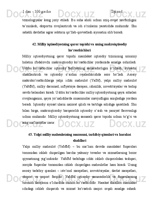 1 dan - 100 gacha                                                             Iqtisod     
texnologiyalar   keng   joriy   etiladi.   Bu   soha   aholi   uchun   oziq-ovqat   xavfsizligini
ta’minlash,   eksportni   rivojlantirish   va   ish   o‘rinlarini   yaratishda   muhimdir.   Shu
sababli davlatlar agrar sektorni qo‘llab-quvvatlash siyosatini olib boradi.
42. Milliy iqtisodiyotning qaror topishi va uning makroiqtisodiy
ko‘rsatkichlari
Milliy   iqtisodiyotning   qaror   topishi   mamlakat   iqtisodiy   tizimining   umumiy
holatini   ifodalovchi   makroiqtisodiy   ko‘rsatkichlar   yordamida   amalga   oshiriladi.
Ushbu   ko‘rsatkichlar   iqtisodiy   faoliyatning   samaradorligini   o‘lchash,   siyosatni
shakllantirish   va   iqtisodiy   o‘sishni   rejalashtirishda   asos   bo‘ladi.   Asosiy
makroko‘rsatkichlarga   yalpi   ichki   mahsulot   (YaIM),   yalpi   milliy   mahsulot
(YaMM),  milliy daromad, inflyatsiya darajasi,  ishsizlik, investitsiyalar  va tashqi
savdo balanslari kiradi. Ushbu ko‘rsatkichlar milliy iqtisodiyotning qaysi sohalari
rivojlanganini, qaysi yo‘nalishlarda muammolar mavjudligini aniqlashga yordam
beradi. Iqtisodiy siyosat  ularni nazorat qilish va tartibga solishga qaratiladi. Shu
bilan   birga,   makroiqtisodiy   barqarorlik   iqtisodiy   o‘sish   va   jamiyat   farovonligi
uchun   muhimdir.   Milliy   iqtisodiyotning   samarali   qaror   topishi   uchun   to‘g‘ri   va
aniq ma’lumotlar zarur.
43. Yalpi milliy mahsulotning mazmuni, tarkibiy qismlari va harakat
shakllari
Yalpi   milliy   mahsulot   (YaMM)   –   bu   ma’lum   davrda   mamlakat   fuqarolari
tomonidan   ishlab   chiqarilgan   barcha   yakuniy   tovarlar   va   xizmatlarning   bozor
qiymatining   yig‘indisidir.   YaMM   tarkibiga   ichki   ishlab   chiqarishdan   tashqari,
xorijda   fuqarolar   tomonidan   ishlab   chiqarilgan   mahsulotlar   ham   kiradi.   Uning
asosiy   tarkibiy   qismlari   –   iste’mol   xarajatlari,   investitsiyalar,   davlat   xarajatlari,
eksport   va   import   farqidir.   YaMM   iqtisodiy   samaradorlik   va   fuqarolarning
turmush darajasini o‘lchashda muhim ko‘rsatkichdir. Harakat shakllari mamlakat
ichidagi   ishlab   chiqarish   va   xizmat   ko‘rsatish   zanjiri   orqali   amalga   oshadi. 