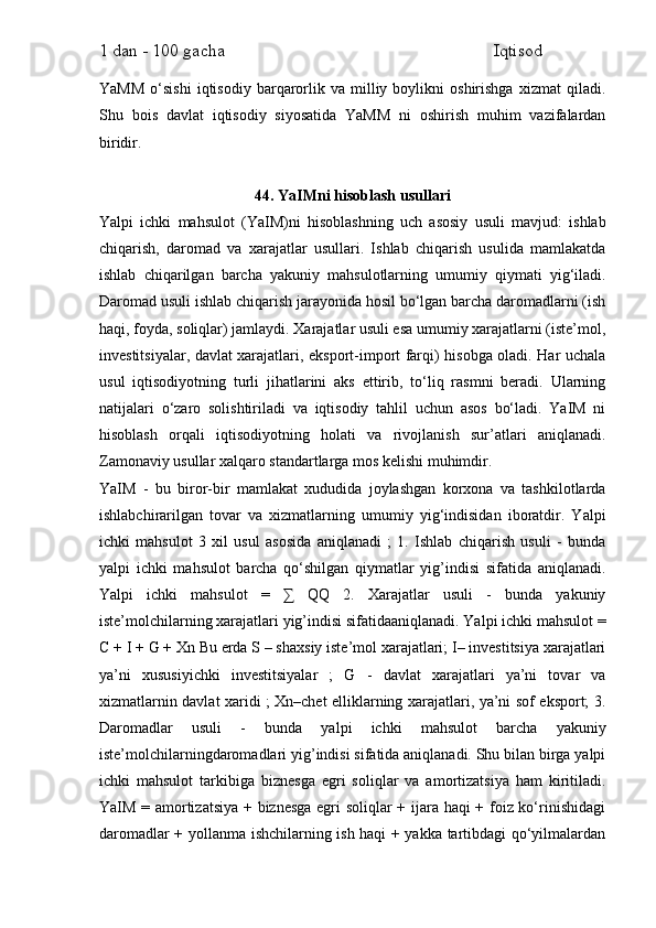 1 dan - 100 gacha                                                             Iqtisod     
YaMM   o‘sishi   iqtisodiy   barqarorlik   va  milliy  boylikni   oshirishga   xizmat   qiladi.
Shu   bois   davlat   iqtisodiy   siyosatida   YaMM   ni   oshirish   muhim   vazifalardan
biridir.
44. YaIMni hisoblash usullari
Yalpi   ichki   mahsulot   (YaIM)ni   hisoblashning   uch   asosiy   usuli   mavjud:   ishlab
chiqarish,   daromad   va   xarajatlar   usullari.   Ishlab   chiqarish   usulida   mamlakatda
ishlab   chiqarilgan   barcha   yakuniy   mahsulotlarning   umumiy   qiymati   yig‘iladi.
Daromad usuli ishlab chiqarish jarayonida hosil bo‘lgan barcha daromadlarni (ish
haqi, foyda, soliqlar) jamlaydi. Xarajatlar usuli esa umumiy xarajatlarni (iste’mol,
investitsiyalar, davlat xarajatlari, eksport-import farqi) hisobga oladi. Har uchala
usul   iqtisodiyotning   turli   jihatlarini   aks   ettirib,   to‘liq   rasmni   beradi.   Ularning
natijalari   o‘zaro   solishtiriladi   va   iqtisodiy   tahlil   uchun   asos   bo‘ladi.   YaIM   ni
hisoblash   orqali   iqtisodiyotning   holati   va   rivojlanish   sur’atlari   aniqlanadi.
Zamonaviy usullar xalqaro standartlarga mos kelishi muhimdir.
YaIM   -   bu   biror-bir   mamlakat   xududida   joylashgan   korxona   va   tashkilotlarda
ishlabchirarilgan   tovar   va   xizmatlarning   umumiy   yig‘indisidan   iboratdir.   Yalpi
ichki   mahsulot   3   xil   usul   asosida   aniqlanadi   ;   1.   Ishlab   chiqarish   usuli   -   bunda
yalpi   ichki   mahsulot   barcha   qo‘shilgan   qiymatlar   yig’indisi   sifatida   aniqlanadi.
Yalpi   ichki   mahsulot   =   ∑   QQ   2.   Xarajatlar   usuli   -   bunda   yakuniy
iste’molchilarning xarajatlari yig’indisi sifatidaaniqlanadi. Yalpi ichki mahsulot =
C + I + G + Xn Bu erda S – shaxsiy iste’mol xarajatlari; I– investitsiya xarajatlari
ya’ni   xususiyichki   investitsiyalar   ;   G   -   davlat   xarajatlari   ya’ni   tovar   va
xizmatlarnin davlat xaridi ; Xn–chet elliklarning xarajatlari, ya’ni sof eksport; 3.
Daromadlar   usuli   -   bunda   yalpi   ichki   mahsulot   barcha   yakuniy
iste’molchilarningdaromadlari yig’indisi sifatida aniqlanadi. Shu bilan birga yalpi
ichki   mahsulot   tarkibiga   biznesga   egri   soliqlar   va   amortizatsiya   ham   kiritiladi.
YaIM = amortizatsiya + biznesga egri soliqlar + ijara haqi + foiz ko‘rinishidagi
daromadlar + yollanma ishchilarning ish haqi + yakka tartibdagi qo‘yilmalardan 
