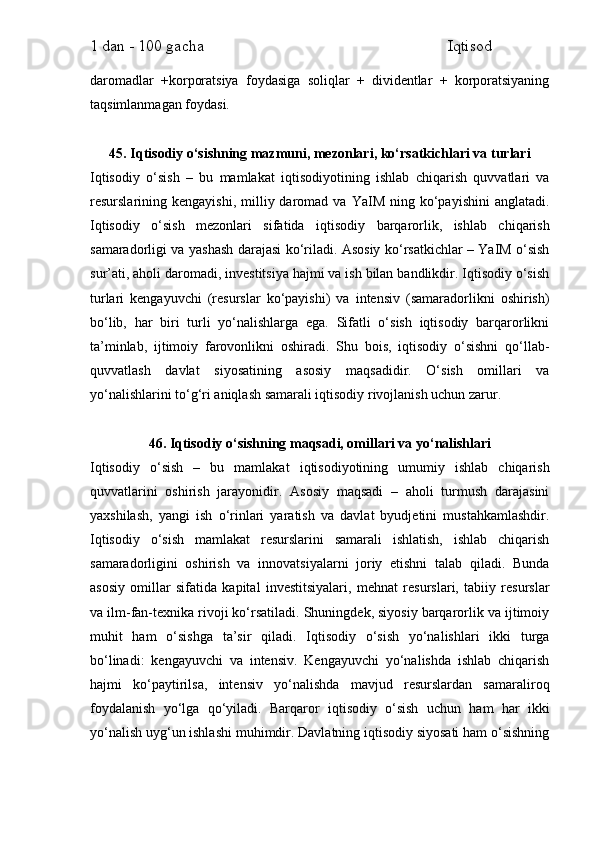 1 dan - 100 gacha                                                             Iqtisod     
daromadlar   +korporatsiya   foydasiga   soliqlar   +   dividentlar   +   korporatsiyaning
taqsimlanmagan foydasi.
45. Iqtisodiy o‘sishning mazmuni, mezonlari, ko‘rsatkichlari va turlari
Iqtisodiy   o‘sish   –   bu   mamlakat   iqtisodiyotining   ishlab   chiqarish   quvvatlari   va
resurslarining  kengayishi,  milliy  daromad  va  YaIM  ning  ko‘payishini  anglatadi.
Iqtisodiy   o‘sish   mezonlari   sifatida   iqtisodiy   barqarorlik,   ishlab   chiqarish
samaradorligi va yashash darajasi ko‘riladi. Asosiy ko‘rsatkichlar – YaIM o‘sish
sur’ati, aholi daromadi, investitsiya hajmi va ish bilan bandlikdir. Iqtisodiy o‘sish
turlari   kengayuvchi   (resurslar   ko‘payishi)   va   intensiv   (samaradorlikni   oshirish)
bo‘lib,   har   biri   turli   yo‘nalishlarga   ega.   Sifatli   o‘sish   iqtisodiy   barqarorlikni
ta’minlab,   ijtimoiy   farovonlikni   oshiradi.   Shu   bois,   iqtisodiy   o‘sishni   qo‘llab-
quvvatlash   davlat   siyosatining   asosiy   maqsadidir.   O‘sish   omillari   va
yo‘nalishlarini to‘g‘ri aniqlash samarali iqtisodiy rivojlanish uchun zarur.
46. Iqtisodiy o‘sishning maqsadi, omillari va yo‘nalishlari
Iqtisodiy   o‘sish   –   bu   mamlakat   iqtisodiyotining   umumiy   ishlab   chiqarish
quvvatlarini   oshirish   jarayonidir.   Asosiy   maqsadi   –   aholi   turmush   darajasini
yaxshilash,   yangi   ish   o‘rinlari   yaratish   va   davlat   byudjetini   mustahkamlashdir.
Iqtisodiy   o‘sish   mamlakat   resurslarini   samarali   ishlatish,   ishlab   chiqarish
samaradorligini   oshirish   va   innovatsiyalarni   joriy   etishni   talab   qiladi.   Bunda
asosiy   omillar   sifatida   kapital   investitsiyalari,   mehnat   resurslari,   tabiiy   resurslar
va ilm-fan-texnika rivoji ko‘rsatiladi. Shuningdek, siyosiy barqarorlik va ijtimoiy
muhit   ham   o‘sishga   ta’sir   qiladi.   Iqtisodiy   o‘sish   yo‘nalishlari   ikki   turga
bo‘linadi:   kengayuvchi   va   intensiv.   Kengayuvchi   yo‘nalishda   ishlab   chiqarish
hajmi   ko‘paytirilsa,   intensiv   yo‘nalishda   mavjud   resurslardan   samaraliroq
foydalanish   yo‘lga   qo‘yiladi.   Barqaror   iqtisodiy   o‘sish   uchun   ham   har   ikki
yo‘nalish uyg‘un ishlashi muhimdir. Davlatning iqtisodiy siyosati ham o‘sishning 