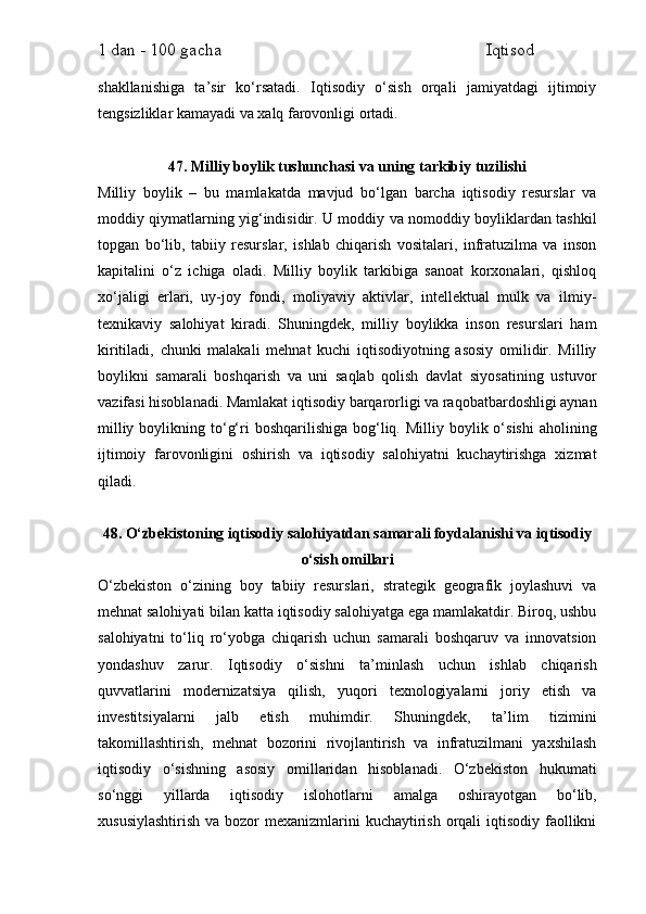 1 dan - 100 gacha                                                             Iqtisod     
shakllanishiga   ta’sir   ko‘rsatadi.   Iqtisodiy   o‘sish   orqali   jamiyatdagi   ijtimoiy
tengsizliklar kamayadi va xalq farovonligi ortadi.
47. Milliy boylik tushunchasi va uning tarkibiy tuzilishi
Milliy   boylik   –   bu   mamlakatda   mavjud   bo‘lgan   barcha   iqtisodiy   resurslar   va
moddiy qiymatlarning yig‘indisidir. U moddiy va nomoddiy boyliklardan tashkil
topgan   bo‘lib,   tabiiy   resurslar,   ishlab   chiqarish   vositalari,   infratuzilma   va   inson
kapitalini   o‘z   ichiga   oladi.   Milliy   boylik   tarkibiga   sanoat   korxonalari,   qishloq
xo‘jaligi   erlari,   uy-joy   fondi,   moliyaviy   aktivlar,   intellektual   mulk   va   ilmiy-
texnikaviy   salohiyat   kiradi.   Shuningdek,   milliy   boylikka   inson   resurslari   ham
kiritiladi,   chunki   malakali   mehnat   kuchi   iqtisodiyotning   asosiy   omilidir.   Milliy
boylikni   samarali   boshqarish   va   uni   saqlab   qolish   davlat   siyosatining   ustuvor
vazifasi hisoblanadi. Mamlakat iqtisodiy barqarorligi va raqobatbardoshligi aynan
milliy  boylikning to‘g‘ri  boshqarilishiga  bog‘liq. Milliy  boylik o‘sishi  aholining
ijtimoiy   farovonligini   oshirish   va   iqtisodiy   salohiyatni   kuchaytirishga   xizmat
qiladi.
48. O‘zbekistoning iqtisodiy salohiyatdan samarali foydalanishi va iqtisodiy
o‘sish omillari
O‘zbekiston   o‘zining   boy   tabiiy   resurslari,   strategik   geografik   joylashuvi   va
mehnat salohiyati bilan katta iqtisodiy salohiyatga ega mamlakatdir. Biroq, ushbu
salohiyatni   to‘liq   ro‘yobga   chiqarish   uchun   samarali   boshqaruv   va   innovatsion
yondashuv   zarur.   Iqtisodiy   o‘sishni   ta’minlash   uchun   ishlab   chiqarish
quvvatlarini   modernizatsiya   qilish,   yuqori   texnologiyalarni   joriy   etish   va
investitsiyalarni   jalb   etish   muhimdir.   Shuningdek,   ta’lim   tizimini
takomillashtirish,   mehnat   bozorini   rivojlantirish   va   infratuzilmani   yaxshilash
iqtisodiy   o‘sishning   asosiy   omillaridan   hisoblanadi.   O‘zbekiston   hukumati
so‘nggi   yillarda   iqtisodiy   islohotlarni   amalga   oshirayotgan   bo‘lib,
xususiylashtirish  va bozor  mexanizmlarini  kuchaytirish  orqali  iqtisodiy  faollikni 