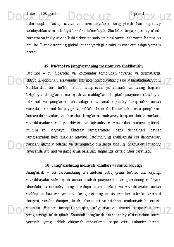 1 dan - 100 gacha                                                             Iqtisod     
oshirmoqda.   Tashqi   savdo   va   investitsiyalarni   kengaytirish   ham   iqtisodiy
salohiyatdan samarali foydalanishni ta’minlaydi. Shu bilan birga, iqtisodiy o‘sish
barqaror va inklyuziv bo‘lishi uchun ijtimoiy muhitni yaxshilash zarur. Barcha bu
omillar O‘zbekistonning global iqtisodiyotdagi o‘rnini mustahkamlashga yordam
beradi.
49. Iste’mol va jamg‘armaning mazmuni va shakllanishi
Iste’mol   –   bu   fuqarolar   va   korxonalar   tomonidan   tovarlar   va   xizmatlarga
ehtiyojni qondirish jarayonidir. Iste’mol iqtisodiyotning asosiy harakatlantiruvchi
kuchlaridan   biri   bo‘lib,   ishlab   chiqarishni   yo‘naltiradi   va   uning   hajmini
belgilaydi.   Jamg‘arma   esa   tejash   va   mablag‘larni   to‘plash   jarayonini   ifodalaydi.
Iste’mol   va   jamg‘arma   o‘rtasidagi   muvozanat   iqtisodiy   barqarorlik   uchun
zarurdir.   Iste’mol   ko‘payganda,   ishlab   chiqarish   faollashadi,   lekin   jamg‘arma
kamayishi mumkin, va aksincha. Jamg‘arma moliyaviy barqarorlikni ta’minlash,
investitsiyalarni   moliyalashtirish   va   iqtisodiy   inqirozlardan   himoya   qilishda
muhim   rol   o‘ynaydi.   Shaxsiy   jamg‘armalar,   bank   depozitlari,   davlat
jamg‘armalari   kabi   shakllar   mavjud.   Iste’molning   shakllanishi   esa   daromadlar,
narxlar,   ijtimoiy   odatlar   va   demografik   omillarga   bog‘liq.   Mamlakat   iqtisodiy
siyosatida iste’mol va jamg‘arma balansini saqlashga katta e’tibor qaratiladi.
50. Jamg‘arishning mohiyati, omillari va samaradorligi
Jamg‘arish   –   bu   daromadning   iste’moldan   ortiq   qismi   bo‘lib,   uni   keyingi
investitsiyalar   yoki   tejash   uchun   ajratish   jarayonidir.   Jamg‘arishning   mohiyati
shundaki,   u   iqtisodiyotning   o‘sishiga   xizmat   qiladi   va   investitsiyalar   uchun
mablag‘lar   bazasini   yaratadi.   Jamg‘arishning   asosiy   omillari   sifatida   daromad
darajasi,   narxlar   darajasi,   kredit   sharoitlari   va   iste’mol   madaniyati   ko‘rsatish
mumkin.   Bundan   tashqari,   soliqlar,   inflyatsiya   va   siyosiy   barqarorlik   ham
jamg‘arishga  ta’sir  qiladi. Samarali  jamg‘arish  esa  iqtisodiy  o‘sish  uchun zamin
yaratadi,   yangi   ishlab   chiqarish   quvvatlarini   barpo   etish   imkonini   beradi. 