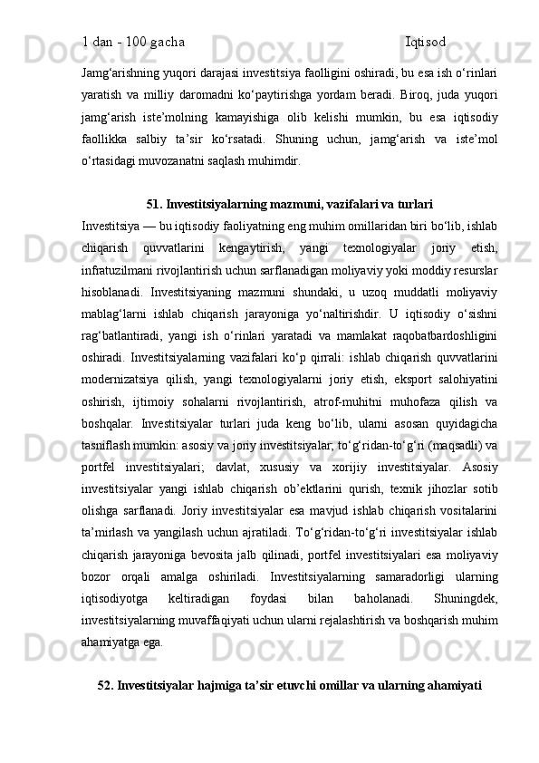1 dan - 100 gacha                                                             Iqtisod     
Jamg‘arishning yuqori darajasi investitsiya faolligini oshiradi, bu esa ish o‘rinlari
yaratish   va   milliy   daromadni   ko‘paytirishga   yordam   beradi.   Biroq,   juda   yuqori
jamg‘arish   iste’molning   kamayishiga   olib   kelishi   mumkin,   bu   esa   iqtisodiy
faollikka   salbiy   ta’sir   ko‘rsatadi.   Shuning   uchun,   jamg‘arish   va   iste’mol
o‘rtasidagi muvozanatni saqlash muhimdir.
51. Investitsiyalarning mazmuni, vazifalari va turlari
Investitsiya — bu iqtisodiy faoliyatning eng muhim omillaridan biri bo‘lib, ishlab
chiqarish   quvvatlarini   kengaytirish,   yangi   texnologiyalar   joriy   etish,
infratuzilmani rivojlantirish uchun sarflanadigan moliyaviy yoki moddiy resurslar
hisoblanadi.   Investitsiyaning   mazmuni   shundaki,   u   uzoq   muddatli   moliyaviy
mablag‘larni   ishlab   chiqarish   jarayoniga   yo‘naltirishdir.   U   iqtisodiy   o‘sishni
rag‘batlantiradi,   yangi   ish   o‘rinlari   yaratadi   va   mamlakat   raqobatbardoshligini
oshiradi.   Investitsiyalarning   vazifalari   ko‘p   qirrali:   ishlab   chiqarish   quvvatlarini
modernizatsiya   qilish,   yangi   texnologiyalarni   joriy   etish,   eksport   salohiyatini
oshirish,   ijtimoiy   sohalarni   rivojlantirish,   atrof-muhitni   muhofaza   qilish   va
boshqalar.   Investitsiyalar   turlari   juda   keng   bo‘lib,   ularni   asosan   quyidagicha
tasniflash mumkin: asosiy va joriy investitsiyalar; to‘g‘ridan-to‘g‘ri (maqsadli) va
portfel   investitsiyalari;   davlat,   xususiy   va   xorijiy   investitsiyalar.   Asosiy
investitsiyalar   yangi   ishlab   chiqarish   ob’ektlarini   qurish,   texnik   jihozlar   sotib
olishga   sarflanadi.   Joriy   investitsiyalar   esa   mavjud   ishlab   chiqarish   vositalarini
ta’mirlash   va   yangilash   uchun   ajratiladi.   To‘g‘ridan-to‘g‘ri   investitsiyalar   ishlab
chiqarish   jarayoniga   bevosita   jalb   qilinadi,   portfel   investitsiyalari   esa   moliyaviy
bozor   orqali   amalga   oshiriladi.   Investitsiyalarning   samaradorligi   ularning
iqtisodiyotga   keltiradigan   foydasi   bilan   baholanadi.   Shuningdek,
investitsiyalarning muvaffaqiyati uchun ularni rejalashtirish va boshqarish muhim
ahamiyatga ega.
52. Investitsiyalar hajmiga ta’sir etuvchi omillar va ularning ahamiyati 