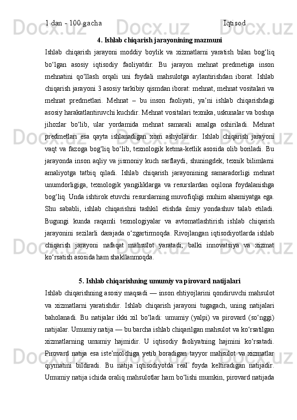 1 dan - 100 gacha                                                             Iqtisod     
4. Ishlab chiqarish jarayonining mazmuni
Ishlab   chiqarish   jarayoni   moddiy   boylik   va   xizmatlarni   yaratish   bilan   bog‘liq
bo‘lgan   asosiy   iqtisodiy   faoliyatdir.   Bu   jarayon   mehnat   predmetiga   inson
mehnatini   qo‘llash   orqali   uni   foydali   mahsulotga   aylantirishdan   iborat.   Ishlab
chiqarish jarayoni 3 asosiy tarkibiy qismdan iborat: mehnat, mehnat vositalari va
mehnat   predmetlari.   Mehnat   –   bu   inson   faoliyati,   ya’ni   ishlab   chiqarishdagi
asosiy harakatlantiruvchi kuchdir. Mehnat vositalari texnika, uskunalar va boshqa
jihozlar   bo‘lib,   ular   yordamida   mehnat   samarali   amalga   oshiriladi.   Mehnat
predmetlari   esa   qayta   ishlanadigan   xom   ashyolardir.   Ishlab   chiqarish   jarayoni
vaqt   va   fazoga   bog‘liq   bo‘lib,  texnologik   ketma-ketlik  asosida   olib  boriladi.  Bu
jarayonda   inson   aqliy   va   jismoniy   kuch   sarflaydi,   shuningdek,   texnik   bilimlarni
amaliyotga   tatbiq   qiladi.   Ishlab   chiqarish   jarayonining   samaradorligi   mehnat
unumdorligiga,   texnologik   yangiliklarga   va   resurslardan   oqilona   foydalanishga
bog‘liq. Unda ishtirok etuvchi resurslarning muvofiqligi muhim ahamiyatga ega.
Shu   sababli,   ishlab   chiqarishni   tashkil   etishda   ilmiy   yondashuv   talab   etiladi.
Bugungi   kunda   raqamli   texnologiyalar   va   avtomatlashtirish   ishlab   chiqarish
jarayonini   sezilarli   darajada   o‘zgartirmoqda.   Rivojlangan   iqtisodiyotlarda   ishlab
chiqarish   jarayoni   nafaqat   mahsulot   yaratadi,   balki   innovatsiya   va   xizmat
ko‘rsatish asosida ham shakllanmoqda.
5. Ishlab chiqarishning umumiy va pirovard natijalari
Ishlab chiqarishning asosiy maqsadi — inson ehtiyojlarini qondiruvchi mahsulot
va   xizmatlarni   yaratishdir.   Ishlab   chiqarish   jarayoni   tugagach,   uning   natijalari
baholanadi.   Bu   natijalar   ikki   xil   bo‘ladi:   umumiy   (yalpi)   va   pirovard   (so‘nggi)
natijalar. Umumiy natija — bu barcha ishlab chiqarilgan mahsulot va ko‘rsatilgan
xizmatlarning   umumiy   hajmidir.   U   iqtisodiy   faoliyatning   hajmini   ko‘rsatadi.
Pirovard   natija   esa   iste’molchiga   yetib   boradigan   tayyor   mahsulot   va   xizmatlar
qiymatini   bildiradi.   Bu   natija   iqtisodiyotda   real   foyda   keltiradigan   natijadir.
Umumiy natija ichida oraliq mahsulotlar ham bo‘lishi mumkin, pirovard natijada 