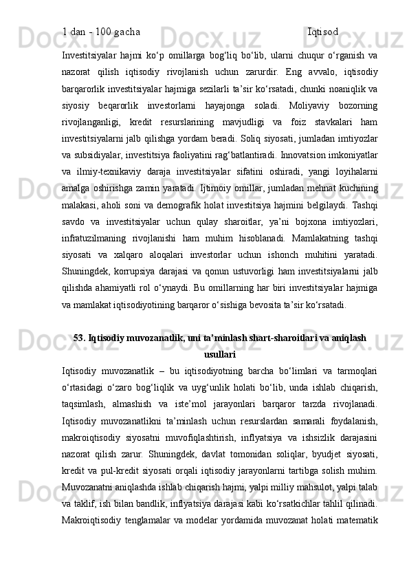 1 dan - 100 gacha                                                             Iqtisod     
Investitsiyalar   hajmi   ko‘p   omillarga   bog‘liq   bo‘lib,   ularni   chuqur   o‘rganish   va
nazorat   qilish   iqtisodiy   rivojlanish   uchun   zarurdir.   Eng   avvalo,   iqtisodiy
barqarorlik investitsiyalar hajmiga sezilarli ta’sir ko‘rsatadi, chunki noaniqlik va
siyosiy   beqarorlik   investorlarni   hayajonga   soladi.   Moliyaviy   bozorning
rivojlanganligi,   kredit   resurslarining   mavjudligi   va   foiz   stavkalari   ham
investitsiyalarni  jalb qilishga yordam  beradi. Soliq siyosati, jumladan imtiyozlar
va subsidiyalar, investitsiya faoliyatini rag‘batlantiradi. Innovatsion imkoniyatlar
va   ilmiy-texnikaviy   daraja   investitsiyalar   sifatini   oshiradi,   yangi   loyihalarni
amalga   oshirishga   zamin   yaratadi.   Ijtimoiy   omillar,   jumladan   mehnat   kuchining
malakasi,   aholi   soni   va   demografik   holat   investitsiya   hajmini   belgilaydi.   Tashqi
savdo   va   investitsiyalar   uchun   qulay   sharoitlar,   ya’ni   bojxona   imtiyozlari,
infratuzilmaning   rivojlanishi   ham   muhim   hisoblanadi.   Mamlakatning   tashqi
siyosati   va   xalqaro   aloqalari   investorlar   uchun   ishonch   muhitini   yaratadi.
Shuningdek,   korrupsiya   darajasi   va   qonun   ustuvorligi   ham   investitsiyalarni   jalb
qilishda  ahamiyatli  rol   o‘ynaydi.  Bu   omillarning  har   biri  investitsiyalar   hajmiga
va mamlakat iqtisodiyotining barqaror o‘sishiga bevosita ta’sir ko‘rsatadi.
53. Iqtisodiy muvozanatlik, uni ta’minlash shart-sharoitlari va aniqlash
usullari
Iqtisodiy   muvozanatlik   –   bu   iqtisodiyotning   barcha   bo‘limlari   va   tarmoqlari
o‘rtasidagi   o‘zaro   bog‘liqlik   va   uyg‘unlik   holati   bo‘lib,   unda   ishlab   chiqarish,
taqsimlash,   almashish   va   iste’mol   jarayonlari   barqaror   tarzda   rivojlanadi.
Iqtisodiy   muvozanatlikni   ta’minlash   uchun   resurslardan   samarali   foydalanish,
makroiqtisodiy   siyosatni   muvofiqlashtirish,   inflyatsiya   va   ishsizlik   darajasini
nazorat   qilish   zarur.   Shuningdek,   davlat   tomonidan   soliqlar,   byudjet   siyosati,
kredit   va   pul-kredit   siyosati   orqali   iqtisodiy   jarayonlarni   tartibga   solish   muhim.
Muvozanatni aniqlashda ishlab chiqarish hajmi, yalpi milliy mahsulot, yalpi talab
va taklif, ish bilan bandlik, inflyatsiya darajasi kabi ko‘rsatkichlar tahlil qilinadi.
Makroiqtisodiy   tenglamalar   va   modelar   yordamida   muvozanat   holati   matematik 