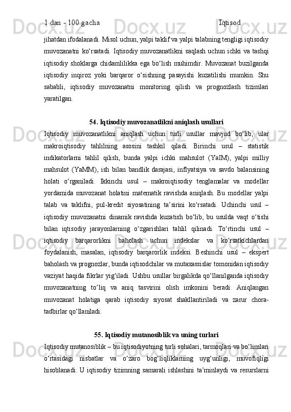 1 dan - 100 gacha                                                             Iqtisod     
jihatdan ifodalanadi. Misol uchun, yalpi taklif va yalpi talabning tengligi iqtisodiy
muvozanatni   ko‘rsatadi.   Iqtisodiy   muvozanatlikni   saqlash   uchun   ichki   va   tashqi
iqtisodiy   shoklarga   chidamlilikka   ega   bo‘lish   muhimdir.   Muvozanat   buzilganda
iqtisodiy   inqiroz   yoki   barqaror   o‘sishning   pasayishi   kuzatilishi   mumkin.   Shu
sababli,   iqtisodiy   muvozanatni   monitoring   qilish   va   prognozlash   tizimlari
yaratilgan.
54. Iqtisodiy muvozanatlikni aniqlash usullari
Iqtisodiy   muvozanatlikni   aniqlash   uchun   turli   usullar   mavjud   bo‘lib,   ular
makroiqtisodiy   tahlilning   asosini   tashkil   qiladi.   Birinchi   usul   –   statistik
indikatorlarni   tahlil   qilish,   bunda   yalpi   ichki   mahsulot   (YaIM),   yalpi   milliy
mahsulot   (YaMM),   ish   bilan   bandlik   darajasi,   inflyatsiya   va   savdo   balansining
holati   o‘rganiladi.   Ikkinchi   usul   –   makroiqtisodiy   tenglamalar   va   modellar
yordamida   muvozanat   holatini   matematik   ravishda   aniqlash.   Bu   modellar   yalpi
talab   va   taklifni,   pul-kredit   siyosatining   ta’sirini   ko‘rsatadi.   Uchinchi   usul   –
iqtisodiy   muvozanatni   dinamik   ravishda   kuzatish   bo‘lib,   bu   usulda   vaqt   o‘tishi
bilan   iqtisodiy   jarayonlarning   o‘zgarishlari   tahlil   qilinadi.   To‘rtinchi   usul   –
iqtisodiy   barqarorlikni   baholash   uchun   indekslar   va   ko‘rsatkichlardan
foydalanish,   masalan,   iqtisodiy   barqarorlik   indeksi.   Beshinchi   usul   –   ekspert
baholash va prognozlar, bunda iqtisodchilar va mutaxassislar tomonidan iqtisodiy
vaziyat haqida fikrlar yig‘iladi. Ushbu usullar birgalikda qo‘llanilganda iqtisodiy
muvozanatning   to‘liq   va   aniq   tasvirini   olish   imkonini   beradi.   Aniqlangan
muvozanat   holatiga   qarab   iqtisodiy   siyosat   shakllantiriladi   va   zarur   chora-
tadbirlar qo‘llaniladi.
55. Iqtisodiy mutanosiblik va uning turlari
Iqtisodiy mutanosiblik – bu iqtisodiyotning turli sohalari, tarmoqlari va bo‘limlari
o‘rtasidagi   nisbatlar   va   o‘zaro   bog‘liqliklarning   uyg‘unligi,   muvofiqligi
hisoblanadi.   U   iqtisodiy   tizimning   samarali   ishlashini   ta’minlaydi   va   resurslarni 