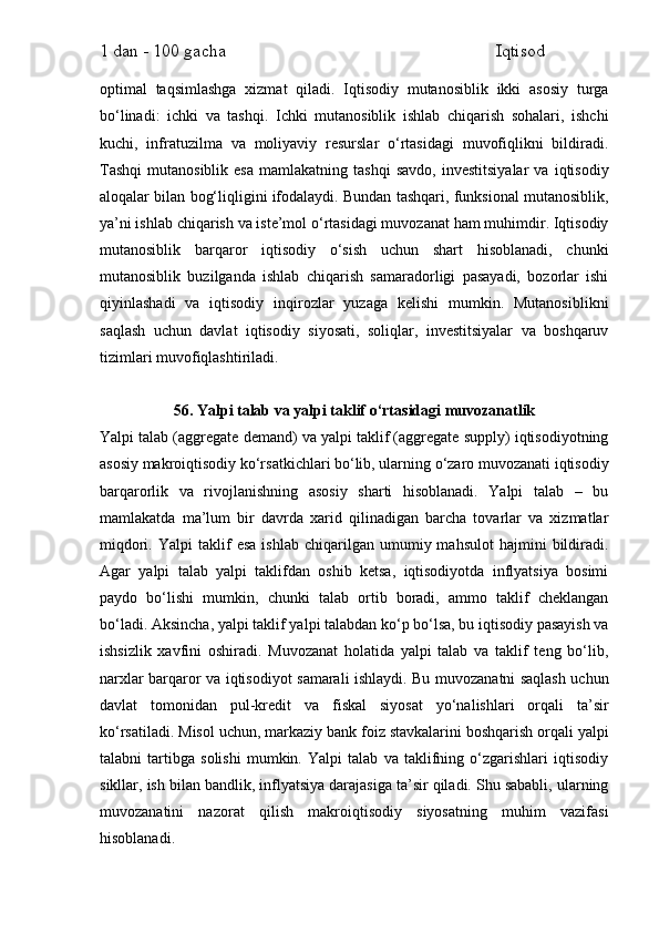 1 dan - 100 gacha                                                             Iqtisod     
optimal   taqsimlashga   xizmat   qiladi.   Iqtisodiy   mutanosiblik   ikki   asosiy   turga
bo‘linadi:   ichki   va   tashqi.   Ichki   mutanosiblik   ishlab   chiqarish   sohalari,   ishchi
kuchi,   infratuzilma   va   moliyaviy   resurslar   o‘rtasidagi   muvofiqlikni   bildiradi.
Tashqi   mutanosiblik   esa   mamlakatning   tashqi   savdo,   investitsiyalar   va   iqtisodiy
aloqalar bilan bog‘liqligini ifodalaydi. Bundan tashqari, funksional mutanosiblik,
ya’ni ishlab chiqarish va iste’mol o‘rtasidagi muvozanat ham muhimdir. Iqtisodiy
mutanosiblik   barqaror   iqtisodiy   o‘sish   uchun   shart   hisoblanadi,   chunki
mutanosiblik   buzilganda   ishlab   chiqarish   samaradorligi   pasayadi,   bozorlar   ishi
qiyinlashadi   va   iqtisodiy   inqirozlar   yuzaga   kelishi   mumkin.   Mutanosiblikni
saqlash   uchun   davlat   iqtisodiy   siyosati,   soliqlar,   investitsiyalar   va   boshqaruv
tizimlari muvofiqlashtiriladi.
56. Yalpi talab va yalpi taklif o‘rtasidagi muvozanatlik
Yalpi talab (aggregate demand) va yalpi taklif (aggregate supply) iqtisodiyotning
asosiy makroiqtisodiy ko‘rsatkichlari bo‘lib, ularning o‘zaro muvozanati iqtisodiy
barqarorlik   va   rivojlanishning   asosiy   sharti   hisoblanadi.   Yalpi   talab   –   bu
mamlakatda   ma’lum   bir   davrda   xarid   qilinadigan   barcha   tovarlar   va   xizmatlar
miqdori.   Yalpi   taklif   esa   ishlab   chiqarilgan   umumiy  mahsulot   hajmini   bildiradi.
Agar   yalpi   talab   yalpi   taklifdan   oshib   ketsa,   iqtisodiyotda   inflyatsiya   bosimi
paydo   bo‘lishi   mumkin,   chunki   talab   ortib   boradi,   ammo   taklif   cheklangan
bo‘ladi. Aksincha, yalpi taklif yalpi talabdan ko‘p bo‘lsa, bu iqtisodiy pasayish va
ishsizlik   xavfini   oshiradi.   Muvozanat   holatida   yalpi   talab   va   taklif   teng   bo‘lib,
narxlar barqaror va iqtisodiyot samarali ishlaydi. Bu muvozanatni saqlash uchun
davlat   tomonidan   pul-kredit   va   fiskal   siyosat   yo‘nalishlari   orqali   ta’sir
ko‘rsatiladi. Misol uchun, markaziy bank foiz stavkalarini boshqarish orqali yalpi
talabni   tartibga   solishi   mumkin.   Yalpi   talab   va   taklifning   o‘zgarishlari   iqtisodiy
sikllar, ish bilan bandlik, inflyatsiya darajasiga ta’sir qiladi. Shu sababli, ularning
muvozanatini   nazorat   qilish   makroiqtisodiy   siyosatning   muhim   vazifasi
hisoblanadi. 