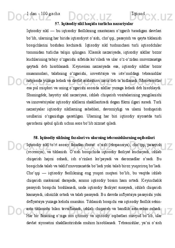 1 dan - 100 gacha                                                             Iqtisod     
57. Iqtisodiy sikl haqida turlicha nazariyalar
Iqtisodiy   sikl   —   bu   iqtisodiy   faollikning   muntazam   o‘zgarib   turadigan   davrlari
bo‘lib, ularning har birida iqtisodiyot o‘sish, cho‘qqi, pasayish va qayta tiklanish
bosqichlarini   boshdan   kechiradi.   Iqtisodiy   sikl   tushunchasi   turli   iqtisodchilar
tomonidan   turlicha   talqin   qilingan.   Klassik   nazariyada,   iqtisodiy   sikllar   bozor
kuchlarining tabiiy o‘zgarishi sifatida ko‘riladi va ular o‘z-o‘zidan muvozanatga
qaytadi   deb   hisoblanadi.   Keynesian   nazariyada   esa,   iqtisodiy   sikllar   bozor
muammolari,   talabning   o‘zgarishi,   investitsiya   va   iste’moldagi   tebranishlar
natijasida yuzaga keladi va davlat aralashuvi zarur deb ta’kidlanadi. Monetaristlar
esa pul miqdori va uning o‘zgarishi asosida sikllar yuzaga keladi deb hisoblaydi.
Shuningdek,   hayotiy   sikl   nazariyasi,   ishlab   chiqarish   vositalarining   yangilanishi
va innovatsiyalar iqtisodiy sikllarni shakllantiradi degan fikrni ilgari suradi. Turli
nazariyalar   iqtisodiy   sikllarning   sabablari,   davomiyligi   va   ularni   boshqarish
usullarini   o‘rganishga   qaratilgan.   Ularning   har   biri   iqtisodiy   siyosatda   turli
qarorlarni qabul qilish uchun asos bo‘lib xizmat qiladi.
58. Iqtisodiy siklning fazalari va ularning tebranishlarning oqibatlari
Iqtisodiy   sikl   to‘rt   asosiy   fazadan   iborat:   o‘sish   (ekspansiya),   cho‘qqi,   pasayish
(recessiya),   va   tiklanish.   O‘sish   bosqichida   iqtisodiy   faoliyat   kuchayadi,   ishlab
chiqarish   hajmi   oshadi,   ish   o‘rinlari   ko‘payadi   va   daromadlar   o‘sadi.   Bu
bosqichda talab va taklif muvozanatda bo‘ladi yoki talab biroz yuqoriroq bo‘ladi.
Cho‘qqi   —   iqtisodiy   faollikning   eng   yuqori   nuqtasi   bo‘lib,   bu   vaqtda   ishlab
chiqarish   maksimal   darajada,   ammo   iqtisodiy   bosim   ham   ortadi.   Keyinchalik
pasayish   bosqichi   boshlanadi,   unda   iqtisodiy   faoliyat   susayadi,   ishlab   chiqarish
kamayadi, ishsizlik ortadi va talab pasayadi. Bu davrda inflyatsiya pasayishi yoki
deflyatsiya yuzaga kelishi mumkin. Tiklanish bosqichi esa iqtisodiy faollik sekin-
asta   tiklanishi   bilan   tavsiflanadi,   ishlab   chiqarish   va   bandlik   asta-sekin   oshadi.
Har   bir   fazaning   o‘ziga   xos   ijtimoiy   va   iqtisodiy   oqibatlari   mavjud   bo‘lib,   ular
davlat   siyosatini   shakllantirishda   muhim   hisoblanadi.   Tebranishlar,   ya’ni   o‘sish 