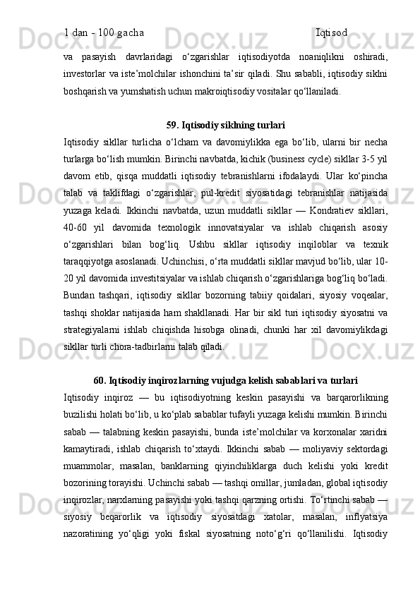 1 dan - 100 gacha                                                             Iqtisod     
va   pasayish   davrlaridagi   o‘zgarishlar   iqtisodiyotda   noaniqlikni   oshiradi,
investorlar va iste’molchilar ishonchini ta’sir qiladi. Shu sababli, iqtisodiy siklni
boshqarish va yumshatish uchun makroiqtisodiy vositalar qo‘llaniladi.
59. Iqtisodiy siklning turlari
Iqtisodiy   sikllar   turlicha   o‘lcham   va   davomiylikka   ega   bo‘lib,   ularni   bir   necha
turlarga bo‘lish mumkin. Birinchi navbatda, kichik (business cycle) sikllar 3-5 yil
davom   etib,   qisqa   muddatli   iqtisodiy   tebranishlarni   ifodalaydi.   Ular   ko‘pincha
talab   va   taklifdagi   o‘zgarishlar,   pul-kredit   siyosatidagi   tebranishlar   natijasida
yuzaga   keladi.   Ikkinchi   navbatda,   uzun   muddatli   sikllar   —   Kondratiev   sikllari,
40-60   yil   davomida   texnologik   innovatsiyalar   va   ishlab   chiqarish   asosiy
o‘zgarishlari   bilan   bog‘liq.   Ushbu   sikllar   iqtisodiy   inqiloblar   va   texnik
taraqqiyotga asoslanadi. Uchinchisi, o‘rta muddatli sikllar mavjud bo‘lib, ular 10-
20 yil davomida investitsiyalar va ishlab chiqarish o‘zgarishlariga bog‘liq bo‘ladi.
Bundan   tashqari,   iqtisodiy   sikllar   bozorning   tabiiy   qoidalari,   siyosiy   voqealar,
tashqi shoklar natijasida ham shakllanadi. Har bir sikl  turi iqtisodiy siyosatni  va
strategiyalarni   ishlab   chiqishda   hisobga   olinadi,   chunki   har   xil   davomiylikdagi
sikllar turli chora-tadbirlarni talab qiladi.
60. Iqtisodiy inqirozlarning vujudga kelish sabablari va turlari
Iqtisodiy   inqiroz   —   bu   iqtisodiyotning   keskin   pasayishi   va   barqarorlikning
buzilishi holati bo‘lib, u ko‘plab sabablar tufayli yuzaga kelishi mumkin. Birinchi
sabab  — talabning keskin pasayishi,  bunda  iste’molchilar  va korxonalar  xaridni
kamaytiradi,   ishlab   chiqarish   to‘xtaydi.   Ikkinchi   sabab   —   moliyaviy   sektordagi
muammolar,   masalan,   banklarning   qiyinchiliklarga   duch   kelishi   yoki   kredit
bozorining torayishi. Uchinchi sabab — tashqi omillar, jumladan, global iqtisodiy
inqirozlar, narxlarning pasayishi yoki tashqi qarzning ortishi. To‘rtinchi sabab —
siyosiy   beqarorlik   va   iqtisodiy   siyosatdagi   xatolar,   masalan,   inflyatsiya
nazoratining   yo‘qligi   yoki   fiskal   siyosatning   noto‘g‘ri   qo‘llanilishi.   Iqtisodiy 