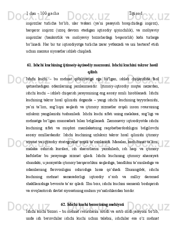 1 dan - 100 gacha                                                             Iqtisod     
inqirozlar   turlicha   bo‘lib,   ular   teskari   (ya’ni   pasayish   bosqichidagi   inqiroz),
barqaror   inqiroz   (uzoq   davom   etadigan   iqtisodiy   qiyinchilik),   va   moliyaviy
inqirozlar   (bankrotlik   va   moliyaviy   bozorlardagi   beqarorlik)   kabi   turlarga
bo‘linadi.  Har  bir   tur  iqtisodiyotga  turlicha  zarar   yetkazadi  va  uni  bartaraf  etish
uchun maxsus siyosatlar ishlab chiqiladi.
61. Ishchi kuchining ijtimoiy-iqtisodiy mazmuni. Ishchi kuchini takror hosil
qilish
Ishchi   kuchi   –   bu   mehnat   qobiliyatiga   ega   bo‘lgan,   ishlab   chiqarishda   faol
qatnashadigan   odamlarning   jamlanmasidir.   Ijtimoiy-iqtisodiy   nuqtai   nazardan,
ishchi kuchi – ishlab chiqarish jarayonining eng asosiy omili hisoblanadi. Ishchi
kuchining   takror   hosil   qilinishi   deganda   –   yangi   ishchi   kuchining   tayyorlanishi,
ya’ni   ta’lim,   sog‘liqni   saqlash   va   ijtimoiy   xizmatlar   orqali   inson   resursining
uzluksiz  yangilanishi   tushuniladi.  Ishchi  kuchi  sifati   uning  malakasi,  sog‘ligi   va
mehnatga bo‘lgan munosabati  bilan belgilanadi. Zamonaviy iqtisodiyotda ishchi
kuchining   sifati   va   miqdori   mamlakatning   raqobatbardoshligini   belgilovchi
asosiy   omillardandir.   Ishchi   kuchining   uzluksiz   takror   hosil   qilinishi   ijtimoiy
siyosat va iqtisodiy strategiyalar orqali ta’minlanadi. Masalan, kasb-hunar ta’limi,
malaka   oshirish   kurslari,   ish   sharoitlarini   yaxshilash,   ish   haqi   va   ijtimoiy
kafolatlar   bu   jarayonga   xizmat   qiladi.   Ishchi   kuchining   ijtimoiy   ahamiyati
shundaki, u jamiyatda ijtimoiy barqarorlikni saqlashga, bandlikni ta’minlashga va
odamlarning   farovonligini   oshirishga   hissa   qo‘shadi.   Shuningdek,   ishchi
kuchining   mehnat   samaradorligi   iqtisodiy   o‘sish   va   milliy   daromad
shakllanishiga bevosita ta’sir qiladi. Shu bois, ishchi kuchini samarali boshqarish
va rivojlantirish davlat siyosatining muhim yo‘nalishlaridan biridir.
62. Ishchi kuchi bozorining mohiyati
Ishchi kuchi bozori – bu mehnat resurslarini sotish va sotib olish jarayoni bo‘lib,
unda   ish   beruvchilar   ishchi   kuchi   uchun   talabni,   ishchilar   esa   o‘z   mehnat 