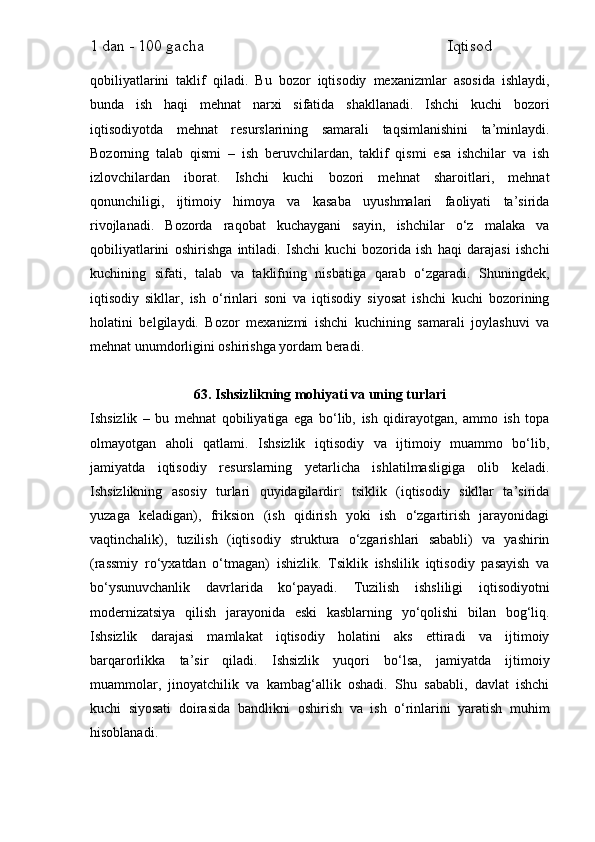 1 dan - 100 gacha                                                             Iqtisod     
qobiliyatlarini   taklif   qiladi.   Bu   bozor   iqtisodiy   mexanizmlar   asosida   ishlaydi,
bunda   ish   haqi   mehnat   narxi   sifatida   shakllanadi.   Ishchi   kuchi   bozori
iqtisodiyotda   mehnat   resurslarining   samarali   taqsimlanishini   ta’minlaydi.
Bozorning   talab   qismi   –   ish   beruvchilardan,   taklif   qismi   esa   ishchilar   va   ish
izlovchilardan   iborat.   Ishchi   kuchi   bozori   mehnat   sharoitlari,   mehnat
qonunchiligi,   ijtimoiy   himoya   va   kasaba   uyushmalari   faoliyati   ta’sirida
rivojlanadi.   Bozorda   raqobat   kuchaygani   sayin,   ishchilar   o‘z   malaka   va
qobiliyatlarini   oshirishga   intiladi.   Ishchi   kuchi   bozorida   ish   haqi   darajasi   ishchi
kuchining   sifati,   talab   va   taklifning   nisbatiga   qarab   o‘zgaradi.   Shuningdek,
iqtisodiy   sikllar,   ish   o‘rinlari   soni   va   iqtisodiy   siyosat   ishchi   kuchi   bozorining
holatini   belgilaydi.   Bozor   mexanizmi   ishchi   kuchining   samarali   joylashuvi   va
mehnat unumdorligini oshirishga yordam beradi.
63. Ishsizlikning mohiyati va uning turlari
Ishsizlik   –   bu   mehnat   qobiliyatiga   ega   bo‘lib,   ish   qidirayotgan,   ammo   ish   topa
olmayotgan   aholi   qatlami.   Ishsizlik   iqtisodiy   va   ijtimoiy   muammo   bo‘lib,
jamiyatda   iqtisodiy   resurslarning   yetarlicha   ishlatilmasligiga   olib   keladi.
Ishsizlikning   asosiy   turlari   quyidagilardir:   tsiklik   (iqtisodiy   sikllar   ta’sirida
yuzaga   keladigan),   friksion   (ish   qidirish   yoki   ish   o‘zgartirish   jarayonidagi
vaqtinchalik),   tuzilish   (iqtisodiy   struktura   o‘zgarishlari   sababli)   va   yashirin
(rassmiy   ro‘yxatdan   o‘tmagan)   ishizlik.   Tsiklik   ishslilik   iqtisodiy   pasayish   va
bo‘ysunuvchanlik   davrlarida   ko‘payadi.   Tuzilish   ishsliligi   iqtisodiyotni
modernizatsiya   qilish   jarayonida   eski   kasblarning   yo‘qolishi   bilan   bog‘liq.
Ishsizlik   darajasi   mamlakat   iqtisodiy   holatini   aks   ettiradi   va   ijtimoiy
barqarorlikka   ta’sir   qiladi.   Ishsizlik   yuqori   bo‘lsa,   jamiyatda   ijtimoiy
muammolar,   jinoyatchilik   va   kambag‘allik   oshadi.   Shu   sababli,   davlat   ishchi
kuchi   siyosati   doirasida   bandlikni   oshirish   va   ish   o‘rinlarini   yaratish   muhim
hisoblanadi. 