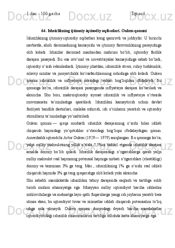 1 dan - 100 gacha                                                             Iqtisod     
64. Ishsizlikning ijtimoiy-iqtisodiy oqibatlari. Ouken qonuni
Ishsizlikning  ijtimoiy-iqtisodiy oqibatlari   keng qamrovli  va  jiddiydir.  U birinchi
navbatda,   aholi   daromadining   kamayishi   va   ijtimoiy   farovonlikning   pasayishiga
olib   keladi.   Ishsizlar   daromad   manbaidan   mahrum   bo‘lib,   iqtisodiy   faollik
darajasi   pasayadi.   Bu   esa   iste’mol   va   investitsiyalar   kamayishiga   sabab   bo‘ladi,
iqtisodiy o‘sish sekinlashadi. Ijtimoiy jihatdan, ishssizlik stress, ruhiy tushkunlik,
oilaviy   nizolar   va   jinoyatchilik   ko‘rsatkichlarining   oshishiga   olib   keladi.   Ouken
qonuni   ishssizlik   va   inflyatsiya   orasidagi   teskari   bog‘liqlikni   ifodalaydi.   Bu
qonunga   ko‘ra,   ishssizlik   darajasi   pasayganda   inflyatsiya   darajasi   ko‘tariladi   va
aksincha.   Shu   bois,   makroiqtisodiy   siyosat   ishssizlik   va   inflyatsiya   o‘rtasida
muvozanatni   ta’minlashga   qaratiladi.   Ishsizlikni   kamaytirish   uchun   davlat
faoliyati   bandlik   dasturlari,   malaka   oshirish,   ish   o‘rinlarini   yaratish   va   iqtisodiy
stimullarni ta’minlashga yo‘naltiriladi.
Ouken   qonuni   —   qisqa   mudsatli   ishsizlik   darajasining   o sishi   bilan   ishlabʻ
chiqarish   hajmidagi   yo qotishlar   o rtasidagi   bog liqni   ifodalaydigan   qonun.	
ʻ ʻ ʻ
Amerikalik iqtisodchi Artur Ouken (1929— 1979) aniqlangan. Bu qonunga ko ra,	
ʻ
yalpi  milliy mahsulotning  yillik o sishi  2,5%ni  tashkil  etganda ishsizlik  darajasi	
ʻ
amalda   doimiy   bo lib   qoladi.   Ishsizlik   darajasidagi   o zgarishlarga   qarab   yalpi	
ʻ ʻ
milliy mahsulot real hajmining potensial hajmiga nisbati o zgarishlari (elastikligi)	
ʻ
doimiy   va   taxminan   3%   ga   teng.   Mac.,   ishsizlikning   1%   ga   o sishi   real   ishlab	
ʻ
chiqarish hajmida 3% ga teng qisqarishga olib keladi yoki aksincha.
Shu   sababli   mamlakatda   ishsizlikni   tabiiy   darajasida   saqlash   va   tartibga   solib
turish   muhim   ahamiyatga   ega.   Muayyan   milliy   iqtisodiyot   barcha   ishlashni
xohlovchilarga va mehnatga layo-qatli fuqarolarga yangi ish joylarini yaratib bera
olmas ekan, bu iqtisodiyot  tovar va xizmatlar ishlab chiqarish potensialini to liq	
ʻ
ishga   sola   olmaydi.   Ouken   qonuni   dunyodagi   deyarli   barcha   mamlakatlar
iqtisodiyotidagi ishsizlik muammolarini tartibga solishda katta ahamiyatga ega. 