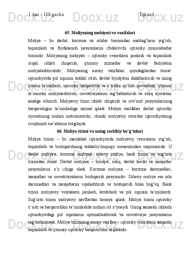 1 dan - 100 gacha                                                             Iqtisod     
65. Moliyaning mohiyati va vazifalari
Moliya   –   bu   davlat,   korxona   va   oilalar   tomonidan   mablag‘larni   yig‘ish,
taqsimlash   va   foydalanish   jarayonlarini   ifodalovchi   iqtisodiy   munosabatlar
tizimidir.   Moliyaning   mohiyati   –   iqtisodiy   resurslarni   jamlash   va   taqsimlash
orqali   ishlab   chiqarish,   ijtimoiy   xizmatlar   va   davlat   faoliyatini
moliyalashtirishdir.   Moliyaning   asosiy   vazifalari   quyidagilardan   iborat:
iqtisodiyotda   pul   oqimini   tashkil   etish,   davlat   byudjetini   shakllantirish   va   uning
ijrosini   ta’minlash,   iqtisodiy   barqarorlik   va   o‘sishni   qo‘llab-quvvatlash,   ijtimoiy
ta’minotni   moliyalashtirish,   investitsiyalarni   rag‘batlantirish   va   soliq   siyosatini
amalga   oshirish.   Moliyaviy   tizim   ishlab   chiqarish   va   iste’mol   jarayonlarining
barqarorligini   ta’minlashga   xizmat   qiladi.   Moliya   vazifalari   davlat   iqtisodiy
siyosatining   muhim   instrumentidir,   chunki   moliyaviy   resurslar   iqtisodiyotning
rivojlanish sur’atlarini belgilaydi.
66. Moliya tizimi va uning tarkibiy bo‘g‘inlari
Moliya   tizimi   –   bu   mamlakat   iqtisodiyotida   moliyaviy   resurslarni   yig‘ish,
taqsimlash   va   boshqarishning   tashkiliy-huquqiy   mexanizmlari   majmuasidir.   U
davlat   moliyasi,   korxona   moliyasi,   oilaviy   moliya,   bank   tizimi   va   sug‘urta
tizimidan   iborat.   Davlat   moliyasi   –   byudjet,   soliq,   davlat   kredit   va   xarajatlar
jarayonlarini   o‘z   ichiga   oladi.   Korxona   moliyasi   –   korxona   daromadlari,
xarajatlari   va   investitsiyalarini   boshqarish   jarayonidir.   Oilaviy   moliya   esa   oila
daromadlari   va   xarajatlarini   rejalashtirish   va   boshqarish   bilan   bog‘liq.   Bank
tizimi   moliyaviy   vositalarni   jamlash,   kreditlash   va   pul   oqimini   ta’minlaydi.
Sug‘urta   tizimi   moliyaviy   xavflardan   himoya   qiladi.   Moliya   tizimi   iqtisodiy
o‘sish va barqarorlikni ta’minlashda muhim rol o‘ynaydi. Uning samarali ishlashi
iqtisodiyotdagi   pul   oqimlarini   optimallashtiradi   va   investitsiya   jarayonlarini
rag‘batlantiradi. Moliya tizimining asosiy vazifasi – iqtisodiy resurslarni samarali
taqsimlash va ijtimoiy-iqtisodiy barqarorlikni saqlashdir. 