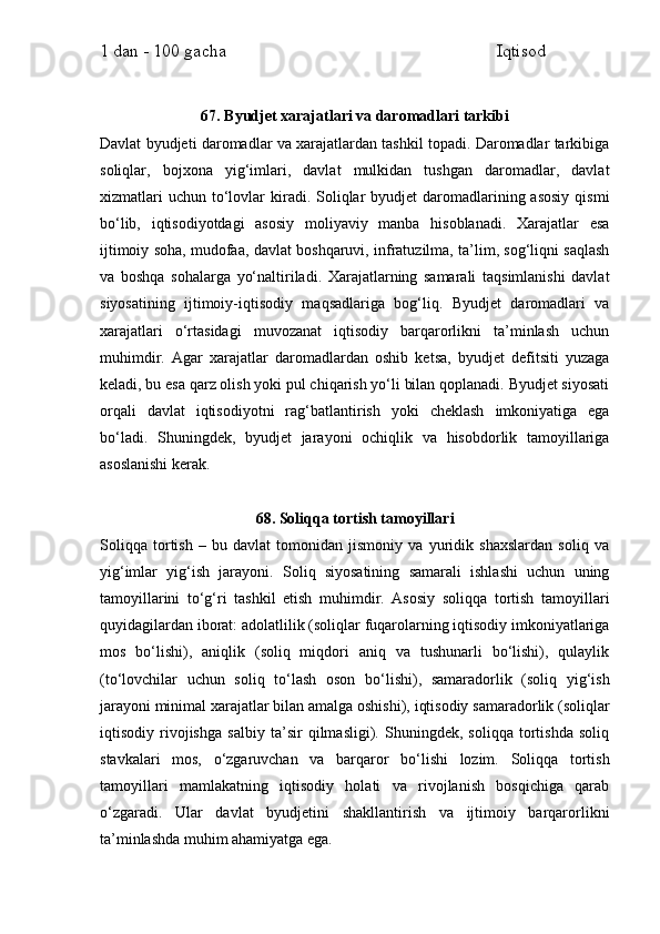 1 dan - 100 gacha                                                             Iqtisod     
67. Byudjet xarajatlari va daromadlari tarkibi
Davlat byudjeti daromadlar va xarajatlardan tashkil topadi. Daromadlar tarkibiga
soliqlar,   bojxona   yig‘imlari,   davlat   mulkidan   tushgan   daromadlar,   davlat
xizmatlari   uchun  to‘lovlar  kiradi. Soliqlar  byudjet   daromadlarining asosiy  qismi
bo‘lib,   iqtisodiyotdagi   asosiy   moliyaviy   manba   hisoblanadi.   Xarajatlar   esa
ijtimoiy soha, mudofaa, davlat boshqaruvi, infratuzilma, ta’lim, sog‘liqni saqlash
va   boshqa   sohalarga   yo‘naltiriladi.   Xarajatlarning   samarali   taqsimlanishi   davlat
siyosatining   ijtimoiy-iqtisodiy   maqsadlariga   bog‘liq.   Byudjet   daromadlari   va
xarajatlari   o‘rtasidagi   muvozanat   iqtisodiy   barqarorlikni   ta’minlash   uchun
muhimdir.   Agar   xarajatlar   daromadlardan   oshib   ketsa,   byudjet   defitsiti   yuzaga
keladi, bu esa qarz olish yoki pul chiqarish yo‘li bilan qoplanadi. Byudjet siyosati
orqali   davlat   iqtisodiyotni   rag‘batlantirish   yoki   cheklash   imkoniyatiga   ega
bo‘ladi.   Shuningdek,   byudjet   jarayoni   ochiqlik   va   hisobdorlik   tamoyillariga
asoslanishi kerak.
68. Soliqqa tortish tamoyillari
Soliqqa   tortish   –   bu   davlat   tomonidan   jismoniy   va   yuridik   shaxslardan   soliq   va
yig‘imlar   yig‘ish   jarayoni.   Soliq   siyosatining   samarali   ishlashi   uchun   uning
tamoyillarini   to‘g‘ri   tashkil   etish   muhimdir.   Asosiy   soliqqa   tortish   tamoyillari
quyidagilardan iborat: adolatlilik (soliqlar fuqarolarning iqtisodiy imkoniyatlariga
mos   bo‘lishi),   aniqlik   (soliq   miqdori   aniq   va   tushunarli   bo‘lishi),   qulaylik
(to‘lovchilar   uchun   soliq   to‘lash   oson   bo‘lishi),   samaradorlik   (soliq   yig‘ish
jarayoni minimal xarajatlar bilan amalga oshishi), iqtisodiy samaradorlik (soliqlar
iqtisodiy   rivojishga   salbiy   ta’sir   qilmasligi).   Shuningdek,   soliqqa   tortishda   soliq
stavkalari   mos,   o‘zgaruvchan   va   barqaror   bo‘lishi   lozim.   Soliqqa   tortish
tamoyillari   mamlakatning   iqtisodiy   holati   va   rivojlanish   bosqichiga   qarab
o‘zgaradi.   Ular   davlat   byudjetini   shakllantirish   va   ijtimoiy   barqarorlikni
ta’minlashda muhim ahamiyatga ega. 