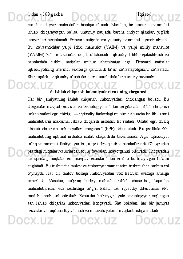 1 dan - 100 gacha                                                             Iqtisod     
esa   faqat   tayyor   mahsulotlar   hisobga   olinadi.   Masalan,   bir   korxona   avtomobil
ishlab   chiqarayotgan   bo‘lsa,   umumiy   natijada   barcha   ehtiyot   qismlar,   yig‘ish
jarayonlari hisoblanadi. Pirovard natijada esa yakuniy avtomobil qiymati olinadi.
Bu   ko‘rsatkichlar   yalpi   ichki   mahsulot   (YAIM)   va   yalpi   milliy   mahsulot
(YAMM)   kabi   indikatorlar   orqali   o‘lchanadi.   Iqtisodiy   tahlil,   rejalashtirish   va
baholashda   ushbu   natijalar   muhim   ahamiyatga   ega.   Pirovard   natijalar
iqtisodiyotning   iste’mol   sektoriga   qanchalik   ta’sir   ko‘rsatayotganini   ko‘rsatadi.
Shuningdek, u iqtisodiy o‘sish darajasini aniqlashda ham asosiy mezondir.
6. Ishlab chiqarish imkoniyatlari va uning chegarasi
Har   bir   jamiyatning   ishlab   chiqarish   imkoniyatlari   cheklangan   bo‘ladi.   Bu
chegaralar mavjud resurslar  va texnologiyalar bilan belgilanadi. Ishlab chiqarish
imkoniyatlari egri chizig‘i — iqtisodiy fanlardagi muhim tushuncha bo‘lib, u turli
mahsulotlarni   maksimal   ishlab   chiqarish   nisbatini   ko‘rsatadi.   Ushbu   egri   chiziq
“Ishlab   chiqarish   imkoniyatlari   chegarasi”   (PPF)   deb   ataladi.   Bu   grafikda   ikki
mahsulotning   optimal   nisbatda   ishlab   chiqarilishi   tasvirlanadi.   Agar   iqtisodiyot
to‘liq va samarali faoliyat yuritsa, u egri chiziq ustida harakatlanadi. Chegaradan
pastdagi nuqtalar resurslardan to‘liq foydalanilmayotganini bildiradi. Chegaradan
tashqaridagi   nuqtalar   esa   mavjud   resurslar   bilan   erishib   bo‘lmaydigan   holatni
anglatadi. Bu tushuncha tanlov va imkoniyat xarajatlarini tushunishda muhim rol
o‘ynaydi.   Har   bir   tanlov   boshqa   imkoniyatdan   voz   kechish   evaziga   amalga
oshiriladi.   Masalan,   ko‘proq   harbiy   mahsulot   ishlab   chiqarilsa,   fuqarolik
mahsulotlaridan   voz   kechishga   to‘g‘ri   keladi.   Bu   iqtisodiy   dilemmalar   PPF
modeli   orqali   tushuntiriladi.   Resurslar   ko‘paygan   yoki   texnologiya   rivojlangan
sari   ishlab   chiqarish   imkoniyatlari   kengayadi.   Shu   boisdan,   har   bir   jamiyat
resurslardan oqilona foydalanish va innovatsiyalarni rivojlantirishga intiladi. 