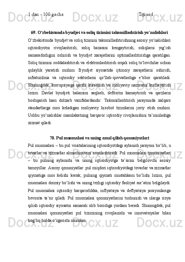 1 dan - 100 gacha                                                             Iqtisod     
69. O‘zbekistonda byudjet va soliq tizimini takomillashtirish yo‘nalishlari
O‘zbekistonda byudjet va soliq tizimini takomillashtirishning asosiy yo‘nalishlari
iqtisodiyotni   rivojlantirish,   soliq   bazasini   kengaytirish,   soliqlarni   yig‘ish
samaradorligini   oshirish   va   byudjet   xarajatlarini   optimallashtirishga   qaratilgan.
Soliq tizimini soddalashtirish va elektronlashtirish orqali soliq to‘lovchilar uchun
qulaylik   yaratish   muhim.   Byudjet   siyosatida   ijtimoiy   xarajatlarni   oshirish,
infratuzilma   va   iqtisodiy   sektorlarni   qo‘llab-quvvatlashga   e’tibor   qaratiladi.
Shuningdek,   korrupsiyaga   qarshi   kurashish   va   moliyaviy   nazoratni   kuchaytirish
lozim.   Davlat   byudjeti   balansini   saqlash,   defitsitni   kamaytirish   va   qarzlarni
boshqarish   ham   dolzarb   vazifalardandir.   Takomillashtirish   jarayonida   xalqaro
standartlarga   mos   keladigan   moliyaviy   hisobot   tizimlarini   joriy   etish   muhim.
Ushbu   yo‘nalishlar   mamlakatning   barqaror   iqtisodiy   rivojlanishini   ta’minlashga
xizmat qiladi.
70. Pul muomalasi va uning amal qilish qonuniyatlari
Pul muomalasi – bu pul vositalarining iqtisodiyotdagi aylanish jarayoni bo‘lib, u
tovarlar  va xizmatlar  almashinuvini osonlashtiradi.  Pul  muomalasi  qonuniyatlari
–   bu   pulning   aylanishi   va   uning   iqtisodiyotga   ta’sirini   belgilovchi   asosiy
tamoyillar. Asosiy qonuniyatlar: pul miqdori iqtisodiyotdagi tovarlar va xizmatlar
qiymatiga   mos   kelishi   kerak;   pulning   qiymati   mustahkam   bo‘lishi   lozim;   pul
muomalasi doimiy bo‘lishi va uning tezligi iqtisodiy faoliyat sur’atini belgilaydi.
Pul   muomalasi   iqtisodiy   barqarorlikka,   inflyatsiya   va   deflyatsiya   jarayonlariga
bevosita   ta’sir   qiladi.   Pul   muomalasi   qonuniyatlarini   tushunish   va   ularga   rioya
qilish iqtisodiy siyosatni  samarali olib borishga yordam beradi. Shuningdek, pul
muomalasi   qonuniyatlari   pul   tizimining   rivojlanishi   va   innovatsiyalar   bilan
bog‘liq holda o‘zgarishi mumkin. 