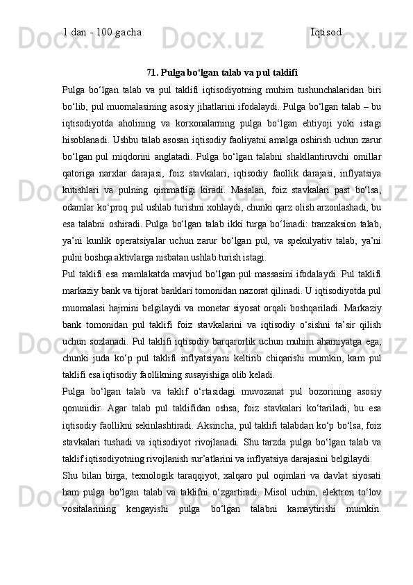 1 dan - 100 gacha                                                             Iqtisod     
71. Pulga bo‘lgan talab va pul taklifi
Pulga   bo‘lgan   talab   va   pul   taklifi   iqtisodiyotning   muhim   tushunchalaridan   biri
bo‘lib, pul muomalasining asosiy jihatlarini ifodalaydi. Pulga bo‘lgan talab – bu
iqtisodiyotda   aholining   va   korxonalarning   pulga   bo‘lgan   ehtiyoji   yoki   istagi
hisoblanadi. Ushbu talab asosan iqtisodiy faoliyatni amalga oshirish uchun zarur
bo‘lgan   pul   miqdorini   anglatadi.   Pulga   bo‘lgan   talabni   shakllantiruvchi   omillar
qatoriga   narxlar   darajasi,   foiz   stavkalari,   iqtisodiy   faollik   darajasi,   inflyatsiya
kutishlari   va   pulning   qimmatligi   kiradi.   Masalan,   foiz   stavkalari   past   bo‘lsa,
odamlar ko‘proq pul ushlab turishni xohlaydi, chunki qarz olish arzonlashadi, bu
esa   talabni   oshiradi.   Pulga   bo‘lgan   talab   ikki   turga   bo‘linadi:   tranzaksion   talab,
ya’ni   kunlik   operatsiyalar   uchun   zarur   bo‘lgan   pul,   va   spekulyativ   talab,   ya’ni
pulni boshqa aktivlarga nisbatan ushlab turish istagi.
Pul   taklifi   esa   mamlakatda   mavjud   bo‘lgan   pul   massasini   ifodalaydi.   Pul   taklifi
markaziy bank va tijorat banklari tomonidan nazorat qilinadi. U iqtisodiyotda pul
muomalasi   hajmini   belgilaydi   va   monetar   siyosat   orqali   boshqariladi.   Markaziy
bank   tomonidan   pul   taklifi   foiz   stavkalarini   va   iqtisodiy   o‘sishni   ta’sir   qilish
uchun sozlanadi.   Pul  taklifi   iqtisodiy  barqarorlik uchun  muhim   ahamiyatga  ega,
chunki   juda   ko‘p   pul   taklifi   inflyatsiyani   keltirib   chiqarishi   mumkin,   kam   pul
taklifi esa iqtisodiy faollikning susayishiga olib keladi.
Pulga   bo‘lgan   talab   va   taklif   o‘rtasidagi   muvozanat   pul   bozorining   asosiy
qonunidir.   Agar   talab   pul   taklifidan   oshsa,   foiz   stavkalari   ko‘tariladi,   bu   esa
iqtisodiy faollikni sekinlashtiradi. Aksincha, pul taklifi talabdan ko‘p bo‘lsa, foiz
stavkalari   tushadi   va   iqtisodiyot   rivojlanadi.   Shu   tarzda   pulga   bo‘lgan   talab   va
taklif iqtisodiyotning rivojlanish sur’atlarini va inflyatsiya darajasini belgilaydi.
Shu   bilan   birga,   texnologik   taraqqiyot,   xalqaro   pul   oqimlari   va   davlat   siyosati
ham   pulga   bo‘lgan   talab   va   taklifni   o‘zgartiradi.   Misol   uchun,   elektron   to‘lov
vositalarining   kengayishi   pulga   bo‘lgan   talabni   kamaytirishi   mumkin. 