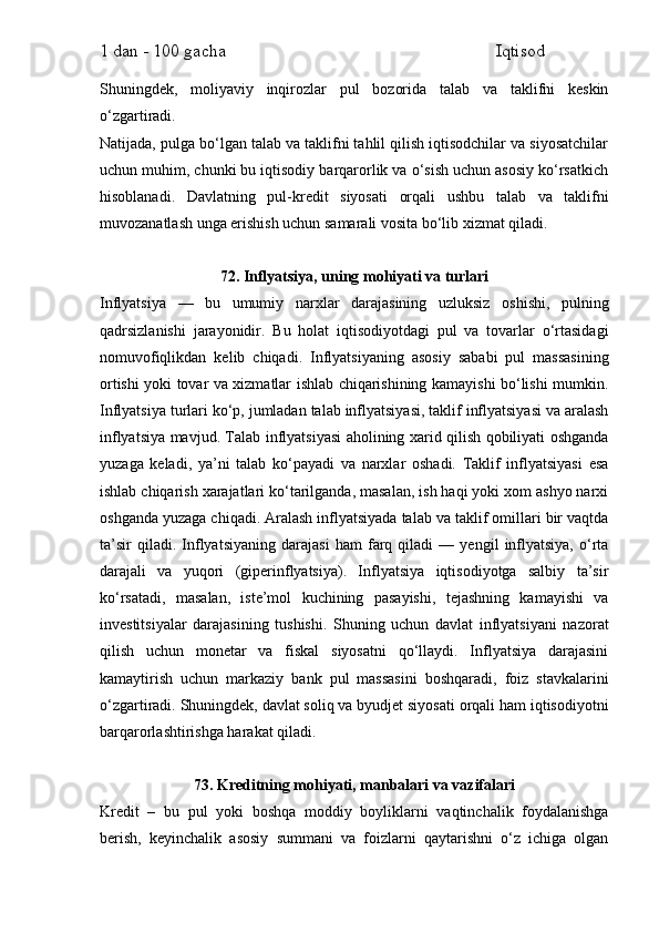 1 dan - 100 gacha                                                             Iqtisod     
Shuningdek,   moliyaviy   inqirozlar   pul   bozorida   talab   va   taklifni   keskin
o‘zgartiradi.
Natijada, pulga bo‘lgan talab va taklifni tahlil qilish iqtisodchilar va siyosatchilar
uchun muhim, chunki bu iqtisodiy barqarorlik va o‘sish uchun asosiy ko‘rsatkich
hisoblanadi.   Davlatning   pul-kredit   siyosati   orqali   ushbu   talab   va   taklifni
muvozanatlash unga erishish uchun samarali vosita bo‘lib xizmat qiladi.
72. Inflyatsiya, uning mohiyati va turlari
Inflyatsiya   —   bu   umumiy   narxlar   darajasining   uzluksiz   oshishi,   pulning
qadrsizlanishi   jarayonidir.   Bu   holat   iqtisodiyotdagi   pul   va   tovarlar   o‘rtasidagi
nomuvofiqlikdan   kelib   chiqadi.   Inflyatsiyaning   asosiy   sababi   pul   massasining
ortishi yoki tovar va xizmatlar ishlab chiqarishining kamayishi bo‘lishi mumkin.
Inflyatsiya turlari ko‘p, jumladan talab inflyatsiyasi, taklif inflyatsiyasi va aralash
inflyatsiya mavjud. Talab inflyatsiyasi aholining xarid qilish qobiliyati oshganda
yuzaga   keladi,   ya’ni   talab   ko‘payadi   va   narxlar   oshadi.   Taklif   inflyatsiyasi   esa
ishlab chiqarish xarajatlari ko‘tarilganda, masalan, ish haqi yoki xom ashyo narxi
oshganda yuzaga chiqadi. Aralash inflyatsiyada talab va taklif omillari bir vaqtda
ta’sir   qiladi.   Inflyatsiyaning   darajasi   ham   farq   qiladi   —   yengil   inflyatsiya,   o‘rta
darajali   va   yuqori   (giperinflyatsiya).   Inflyatsiya   iqtisodiyotga   salbiy   ta’sir
ko‘rsatadi,   masalan,   iste’mol   kuchining   pasayishi,   tejashning   kamayishi   va
investitsiyalar   darajasining   tushishi.   Shuning   uchun   davlat   inflyatsiyani   nazorat
qilish   uchun   monetar   va   fiskal   siyosatni   qo‘llaydi.   Inflyatsiya   darajasini
kamaytirish   uchun   markaziy   bank   pul   massasini   boshqaradi,   foiz   stavkalarini
o‘zgartiradi. Shuningdek, davlat soliq va byudjet siyosati orqali ham iqtisodiyotni
barqarorlashtirishga harakat qiladi.
73. Kreditning mohiyati, manbalari va vazifalari
Kredit   –   bu   pul   yoki   boshqa   moddiy   boyliklarni   vaqtinchalik   foydalanishga
berish,   keyinchalik   asosiy   summani   va   foizlarni   qaytarishni   o‘z   ichiga   olgan 