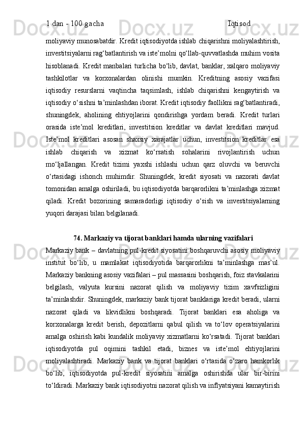1 dan - 100 gacha                                                             Iqtisod     
moliyaviy munosabatdir. Kredit iqtisodiyotda ishlab chiqarishni moliyalashtirish,
investitsiyalarni rag‘batlantirish va iste’molni qo‘llab-quvvatlashda muhim vosita
hisoblanadi. Kredit  manbalari turlicha bo‘lib, davlat, banklar, xalqaro moliyaviy
tashkilotlar   va   korxonalardan   olinishi   mumkin.   Kreditning   asosiy   vazifasi
iqtisodiy   resurslarni   vaqtincha   taqsimlash,   ishlab   chiqarishni   kengaytirish   va
iqtisodiy o‘sishni ta’minlashdan iborat. Kredit iqtisodiy faollikni rag‘batlantiradi,
shuningdek,   aholining   ehtiyojlarini   qondirishga   yordam   beradi.   Kredit   turlari
orasida   iste’mol   kreditlari,   investitsion   kreditlar   va   davlat   kreditlari   mavjud.
Iste’mol   kreditlari   asosan   shaxsiy   xarajatlar   uchun,   investitsion   kreditlar   esa
ishlab   chiqarish   va   xizmat   ko‘rsatish   sohalarini   rivojlantirish   uchun
mo‘ljallangan.   Kredit   tizimi   yaxshi   ishlashi   uchun   qarz   oluvchi   va   beruvchi
o‘rtasidagi   ishonch   muhimdir.   Shuningdek,   kredit   siyosati   va   nazorati   davlat
tomonidan amalga oshiriladi, bu iqtisodiyotda barqarorlikni ta’minlashga xizmat
qiladi.   Kredit   bozorining   samaradorligi   iqtisodiy   o‘sish   va   investitsiyalarning
yuqori darajasi bilan belgilanadi.
74. Markaziy va tijorat banklari hamda ularning vazifalari
Markaziy bank – davlatning pul-kredit siyosatini boshqaruvchi asosiy moliyaviy
institut   bo‘lib,   u   mamlakat   iqtisodiyotida   barqarorlikni   ta’minlashga   mas’ul.
Markaziy bankning asosiy vazifalari – pul massasini boshqarish, foiz stavkalarini
belgilash,   valyuta   kursini   nazorat   qilish   va   moliyaviy   tizim   xavfsizligini
ta’minlashdir. Shuningdek, markaziy bank tijorat banklariga kredit beradi, ularni
nazorat   qiladi   va   likvidlikni   boshqaradi.   Tijorat   banklari   esa   aholiga   va
korxonalarga   kredit   berish,   depozitlarni   qabul   qilish   va   to‘lov   operatsiyalarini
amalga oshirish kabi kundalik moliyaviy xizmatlarni ko‘rsatadi. Tijorat banklari
iqtisodiyotda   pul   oqimini   tashkil   etadi,   biznes   va   iste’mol   ehtiyojlarini
moliyalashtiradi.   Markaziy   bank   va   tijorat   banklari   o‘rtasida   o‘zaro   hamkorlik
bo‘lib,   iqtisodiyotda   pul-kredit   siyosatini   amalga   oshirishda   ular   bir-birini
to‘ldiradi. Markaziy bank iqtisodiyotni nazorat qilish va inflyatsiyani kamaytirish 