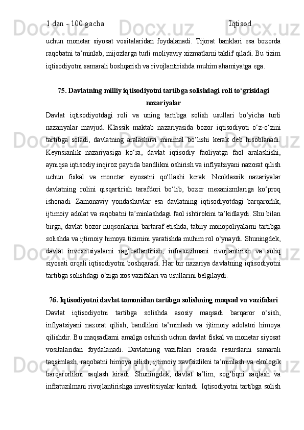 1 dan - 100 gacha                                                             Iqtisod     
uchun   monetar   siyosat   vositalaridan   foydalanadi.   Tijorat   banklari   esa   bozorda
raqobatni ta’minlab, mijozlarga turli moliyaviy xizmatlarni taklif qiladi. Bu tizim
iqtisodiyotni samarali boshqarish va rivojlantirishda muhim ahamiyatga ega.
75. Davlatning milliy iqtisodiyotni tartibga solishdagi roli to‘grisidagi
nazariyalar
Davlat   iqtisodiyotdagi   roli   va   uning   tartibga   solish   usullari   bo‘yicha   turli
nazariyalar   mavjud.   Klassik   maktab   nazariyasida   bozor   iqtisodiyoti   o‘z-o‘zini
tartibga   soladi,   davlatning   aralashuvi   minimal   bo‘lishi   kerak   deb   hisoblanadi.
Keynsianlik   nazariyasiga   ko‘ra,   davlat   iqtisodiy   faoliyatga   faol   aralashishi,
ayniqsa iqtisodiy inqiroz paytida bandlikni oshirish va inflyatsiyani nazorat qilish
uchun   fiskal   va   monetar   siyosatni   qo‘llashi   kerak.   Neoklassik   nazariyalar
davlatning   rolini   qisqartirish   tarafdori   bo‘lib,   bozor   mexanizmlariga   ko‘proq
ishonadi.   Zamonaviy   yondashuvlar   esa   davlatning   iqtisodiyotdagi   barqarorlik,
ijtimoiy adolat va raqobatni ta’minlashdagi faol ishtirokini ta’kidlaydi. Shu bilan
birga, davlat  bozor nuqsonlarini bartaraf etishda, tabiiy monopoliyalarni tartibga
solishda va ijtimoiy himoya tizimini yaratishda muhim rol o‘ynaydi. Shuningdek,
davlat   investitsiyalarni   rag‘batlantirish,   infratuzilmani   rivojlantirish   va   soliq
siyosati orqali iqtisodiyotni boshqaradi. Har bir nazariya davlatning iqtisodiyotni
tartibga solishdagi o‘ziga xos vazifalari va usullarini belgilaydi.
76. Iqtisodiyotni davlat tomonidan tartibga solishning maqsad va vazifalari
Davlat   iqtisodiyotni   tartibga   solishda   asosiy   maqsadi   barqaror   o‘sish,
inflyatsiyani   nazorat   qilish,   bandlikni   ta’minlash   va   ijtimoiy   adolatni   himoya
qilishdir. Bu maqsadlarni amalga oshirish uchun davlat fiskal va monetar siyosat
vositalaridan   foydalanadi.   Davlatning   vazifalari   orasida   resurslarni   samarali
taqsimlash, raqobatni himoya qilish, ijtimoiy xavfsizlikni ta’minlash va ekologik
barqarorlikni   saqlash   kiradi.   Shuningdek,   davlat   ta’lim,   sog‘liqni   saqlash   va
infratuzilmani rivojlantirishga investitsiyalar kiritadi. Iqtisodiyotni tartibga solish 