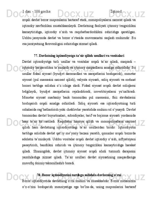1 dan - 100 gacha                                                             Iqtisod     
orqali davlat bozor nuqsonlarini bartaraf etadi, monopoliyalarni nazorat qiladi va
iqtisodiy  xavfsizlikni   mustahkamlaydi.   Davlatning   faoliyati   ijtimoiy   tengsizlikni
kamaytirishga,   iqtisodiy   o‘sish   va   raqobatbardoshlikni   oshirishga   qaratilgan.
Ushbu   jarayonda   davlat   va   bozor   o‘rtasida   muvozanatni   saqlash   muhimdir.   Bu
esa jamiyatning farovonligini oshirishga xizmat qiladi.
77. Davlatning iqtisodiyotga ta’sir qilish usullari va vositalari
Davlat   iqtisodiyotga   turli   usullar   va   vositalar   orqali   ta’sir   qiladi,   maqsadi   –
iqtisodiy barqarorlikni ta’minlash va ijtimoiy maqsadlarni amalga oshirishdir. Bu
usullar   fiskal   siyosat   (byudjet   daromadlari   va   xarajatlarini   boshqarish),   monetar
siyosat   (pul   massasini   nazorat   qilish),   valyuta   siyosati,   soliq   siyosati   va   mehnat
bozori   tartibga   solishni   o‘z   ichiga   oladi.   Fiskal   siyosat   orqali   davlat   soliqlarni
belgilaydi,   byudjet   xarajatlarini   rejalashtiradi,   investitsiyalarni   yo‘naltiradi.
Monetar   siyosat   markaziy   bank   tomonidan   pul   massasini,   foiz   stavkalarini
boshqarish   orqali   amalga   oshiriladi.   Soliq   siyosati   esa   iqtisodiyotning   turli
sohalarida rag‘batlantirish yoki cheklovlar yaratishda muhim rol o‘ynaydi. Davlat
tomonidan davlat buyurtmalari, subsidiyalar, tarif va bojxona siyosati yordamida
ham   ta’sir   ko‘rsatiladi.   Raqobatni   himoya   qilish   va   monopoliyalarni   nazorat
qilish   ham   davlatning   iqtisodiyotdagi   ta’sir   usullaridan   biridir.   Iqtisodiyotni
tartibga   solishda   davlat   qat’iy   me’yoriy   bazani   yaratib,   qonunlar   orqali   bozorda
adolatni  ta’minlaydi. Ushbu  vositalar  orqali  davlat  iqtisodiy o‘sish,  inflyatsiyani
pasaytirish,   bandlikni   oshirish   va   ijtimoiy   tengsizlikni   kamaytirishga   harakat
qiladi.   Shuningdek,   davlat   ijtimoiy   siyosat   orqali   aholi   turmush   darajasini
yaxshilashga   xizmat   qiladi.   Ta’sir   usullari   davlat   siyosatining   maqsadlariga
muvofiq doimiy takomillashib boradi.
78. Bozor iqtisodiyotini tartibga solishda davlatning o‘rni
Bozor iqtisodiyotida davlatning o‘rni muhim va murakkabdir. Bozor mexanizmi
o‘z-o‘zini   boshqarish   xususiyatiga   ega   bo‘lsa-da,   uning   nuqsonlarini   bartaraf 