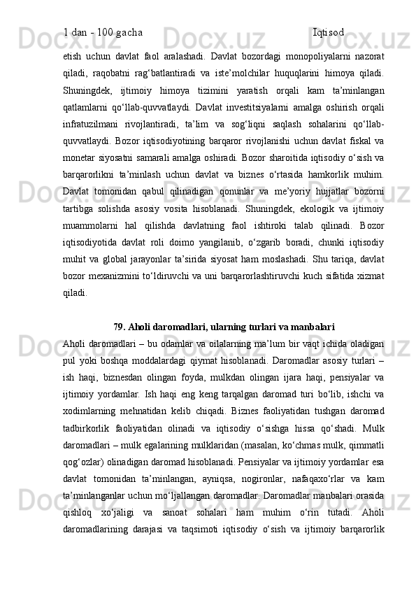 1 dan - 100 gacha                                                             Iqtisod     
etish   uchun   davlat   faol   aralashadi.   Davlat   bozordagi   monopoliyalarni   nazorat
qiladi,   raqobatni   rag‘batlantiradi   va   iste’molchilar   huquqlarini   himoya   qiladi.
Shuningdek,   ijtimoiy   himoya   tizimini   yaratish   orqali   kam   ta’minlangan
qatlamlarni   qo‘llab-quvvatlaydi.   Davlat   investitsiyalarni   amalga   oshirish   orqali
infratuzilmani   rivojlantiradi,   ta’lim   va   sog‘liqni   saqlash   sohalarini   qo‘llab-
quvvatlaydi.   Bozor   iqtisodiyotining   barqaror   rivojlanishi   uchun   davlat   fiskal   va
monetar siyosatni  samarali  amalga oshiradi. Bozor sharoitida iqtisodiy o‘sish va
barqarorlikni   ta’minlash   uchun   davlat   va   biznes   o‘rtasida   hamkorlik   muhim.
Davlat   tomonidan   qabul   qilinadigan   qonunlar   va   me’yoriy   hujjatlar   bozorni
tartibga   solishda   asosiy   vosita   hisoblanadi.   Shuningdek,   ekologik   va   ijtimoiy
muammolarni   hal   qilishda   davlatning   faol   ishtiroki   talab   qilinadi.   Bozor
iqtisodiyotida   davlat   roli   doimo   yangilanib,   o‘zgarib   boradi,   chunki   iqtisodiy
muhit   va   global   jarayonlar   ta’sirida   siyosat   ham   moslashadi.   Shu   tariqa,   davlat
bozor mexanizmini to‘ldiruvchi va uni barqarorlashtiruvchi kuch sifatida xizmat
qiladi.
79. Aholi daromadlari, ularning turlari va manbalari
Aholi  daromadlari  – bu odamlar  va oilalarning ma’lum  bir  vaqt  ichida oladigan
pul   yoki   boshqa   moddalardagi   qiymat   hisoblanadi.   Daromadlar   asosiy   turlari   –
ish   haqi,   biznesdan   olingan   foyda,   mulkdan   olingan   ijara   haqi,   pensiyalar   va
ijtimoiy   yordamlar.   Ish   haqi   eng   keng   tarqalgan   daromad   turi   bo‘lib,   ishchi   va
xodimlarning   mehnatidan   kelib   chiqadi.   Biznes   faoliyatidan   tushgan   daromad
tadbirkorlik   faoliyatidan   olinadi   va   iqtisodiy   o‘sishga   hissa   qo‘shadi.   Mulk
daromadlari – mulk egalarining mulklaridan (masalan, ko‘chmas mulk, qimmatli
qog‘ozlar) olinadigan daromad hisoblanadi. Pensiyalar va ijtimoiy yordamlar esa
davlat   tomonidan   ta’minlangan,   ayniqsa,   nogironlar,   nafaqaxo‘rlar   va   kam
ta’minlanganlar  uchun mo‘ljallangan daromadlar. Daromadlar  manbalari orasida
qishloq   xo‘jaligi   va   sanoat   sohalari   ham   muhim   o‘rin   tutadi.   Aholi
daromadlarining   darajasi   va   taqsimoti   iqtisodiy   o‘sish   va   ijtimoiy   barqarorlik 