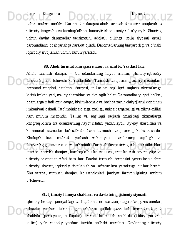 1 dan - 100 gacha                                                             Iqtisod     
uchun muhim omildir. Daromadlar darajasi aholi turmush darajasini aniqlaydi, u
ijtimoiy tengsizlik va kambag‘allikni kamaytirishda asosiy rol o‘ynaydi. Shuning
uchun   davlat   daromadlar   taqsimotini   adolatli   qilishga,   soliq   siyosati   orqali
daromadlarni boshqarishga harakat qiladi. Daromadlarning barqarorligi va o‘sishi
iqtisodiy rivojlanish uchun zamin yaratadi.
80. Aholi turmush darajasi mezon va sifat ko`rsatkichlari
Aholi   turmush   darajasi   –   bu   odamlarning   hayot   sifatini,   ijtimoiy-iqtisodiy
farovonligini   o‘lchovchi   ko‘rsatkichdir.   Turmush   darajasining   asosiy   mezonlari:
daromad   miqdori,   iste’mol   darajasi,   ta’lim   va   sog‘liqni   saqlash   xizmatlariga
kirish imkoniyati, uy-joy sharoitlari va ekologik holat. Daromadlar yuqori bo‘lsa,
odamlarga sifatli oziq-ovqat, kiyim-kechak va boshqa zarur ehtiyojlarni qondirish
imkoniyati oshadi. Iste’molning o‘ziga xosligi, uning barqarorligi va xilma-xilligi
ham   muhim   mezondir.   Ta’lim   va   sog‘liqni   saqlash   tizimidagi   xizmatlarga
kengroq   kirish   esa   odamlarning   hayot   sifatini   yaxshilaydi.   Uy-joy   sharoitlari   va
kommunal   xizmatlar   ko‘rsatkichi   ham   turmush   darajasining   ko‘rsatkichidir.
Ekologik   toza   muhitda   yashash   imkoniyati   odamlarning   sog‘lig‘i   va
farovonligiga bevosita ta’sir ko‘rsatadi. Turmush darajasining sifat ko‘rsatkichlari
orasida  ishsizlik darajasi, kambag‘allik ko‘rsatkichi, umr  ko‘rish davomiyligi va
ijtimoiy   xizmatlar   sifati   ham   bor.   Davlat   turmush   darajasini   yaxshilash   uchun
ijtimoiy   siyosat,   iqtisodiy   rivojlanish   va   infratuzilma   yaratishga   e’tibor   beradi.
Shu   tarzda,   turmush   darajasi   ko‘rsatkichlari   jamiyat   farovonligining   muhim
o‘lchovidir.
81. Ijtimoiy himoya shakllari va davlatning ijtimoiy siyosati
Ijtimoiy  himoya   jamiyatdagi   zaif   qatlamlarni,  xususan,   nogironlar,  pensionerlar,
ishsizlar   va   kam   ta’minlangan   oilalarni   qo‘llab-quvvatlash   tizimidir.   U   pul
shaklida   (pensiyalar,   nafaqalar),   xizmat   ko‘rsatish   shaklida   (tibbiy   yordam,
ta’lim)   yoki   moddiy   yordam   tarzida   bo‘lishi   mumkin.   Davlatning   ijtimoiy 