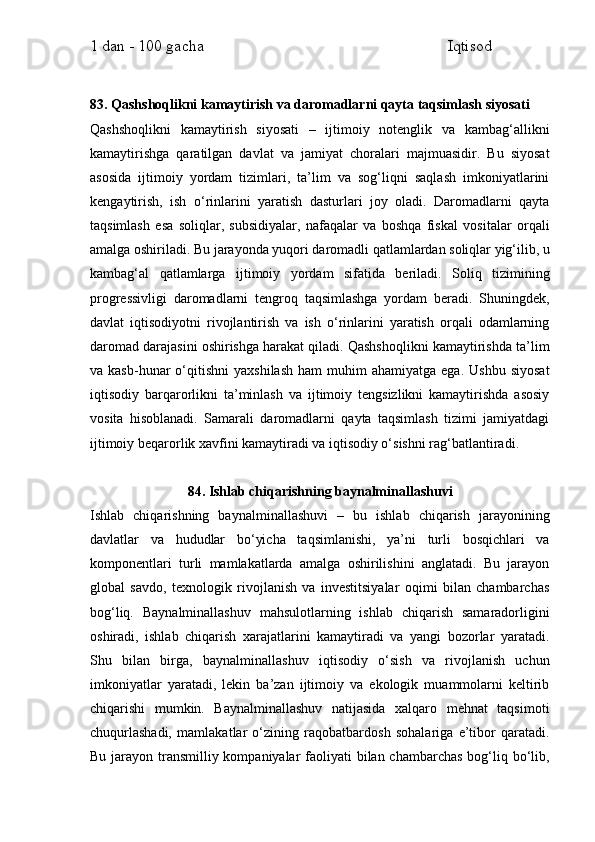 1 dan - 100 gacha                                                             Iqtisod     
83. Qashshoqlikni kamaytirish va daromadlarni qayta taqsimlash siyosati
Qashshoqlikni   kamaytirish   siyosati   –   ijtimoiy   notenglik   va   kambag‘allikni
kamaytirishga   qaratilgan   davlat   va   jamiyat   choralari   majmuasidir.   Bu   siyosat
asosida   ijtimoiy   yordam   tizimlari,   ta’lim   va   sog‘liqni   saqlash   imkoniyatlarini
kengaytirish,   ish   o‘rinlarini   yaratish   dasturlari   joy   oladi.   Daromadlarni   qayta
taqsimlash   esa   soliqlar,   subsidiyalar,   nafaqalar   va   boshqa   fiskal   vositalar   orqali
amalga oshiriladi. Bu jarayonda yuqori daromadli qatlamlardan soliqlar yig‘ilib, u
kambag‘al   qatlamlarga   ijtimoiy   yordam   sifatida   beriladi.   Soliq   tizimining
progressivligi   daromadlarni   tengroq   taqsimlashga   yordam   beradi.   Shuningdek,
davlat   iqtisodiyotni   rivojlantirish   va   ish   o‘rinlarini   yaratish   orqali   odamlarning
daromad darajasini oshirishga harakat qiladi. Qashshoqlikni kamaytirishda ta’lim
va  kasb-hunar   o‘qitishni   yaxshilash   ham   muhim   ahamiyatga  ega.  Ushbu  siyosat
iqtisodiy   barqarorlikni   ta’minlash   va   ijtimoiy   tengsizlikni   kamaytirishda   asosiy
vosita   hisoblanadi.   Samarali   daromadlarni   qayta   taqsimlash   tizimi   jamiyatdagi
ijtimoiy beqarorlik xavfini kamaytiradi va iqtisodiy o‘sishni rag‘batlantiradi.
84. Ishlab chiqarishning baynalminallashuvi
Ishlab   chiqarishning   baynalminallashuvi   –   bu   ishlab   chiqarish   jarayonining
davlatlar   va   hududlar   bo‘yicha   taqsimlanishi,   ya’ni   turli   bosqichlari   va
komponentlari   turli   mamlakatlarda   amalga   oshirilishini   anglatadi.   Bu   jarayon
global   savdo,   texnologik   rivojlanish   va   investitsiyalar   oqimi   bilan   chambarchas
bog‘liq.   Baynalminallashuv   mahsulotlarning   ishlab   chiqarish   samaradorligini
oshiradi,   ishlab   chiqarish   xarajatlarini   kamaytiradi   va   yangi   bozorlar   yaratadi.
Shu   bilan   birga,   baynalminallashuv   iqtisodiy   o‘sish   va   rivojlanish   uchun
imkoniyatlar   yaratadi,   lekin   ba’zan   ijtimoiy   va   ekologik   muammolarni   keltirib
chiqarishi   mumkin.   Baynalminallashuv   natijasida   xalqaro   mehnat   taqsimoti
chuqurlashadi,   mamlakatlar   o‘zining   raqobatbardosh   sohalariga   e’tibor   qaratadi.
Bu jarayon transmilliy kompaniyalar  faoliyati  bilan chambarchas  bog‘liq bo‘lib, 