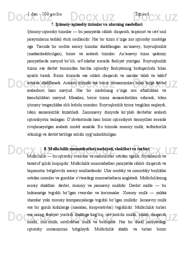 1 dan - 100 gacha                                                             Iqtisod     
7. Ijtimoiy-iqtisodiy tizimlar va ularning modellari
Ijtimoiy-iqtisodiy tizimlar — bu jamiyatda ishlab chiqarish, taqsimot va iste’mol
jarayonlarini tashkil etish usullaridir. Har bir tizim o‘ziga xos iqtisodiy modelga
ega.   Tarixda   bir   nechta   asosiy   tizimlar   shakllangan:   an’anaviy,   buyruqbozlik
(markazlashtirilgan),   bozor   va   aralash   tizimlar.   An’anaviy   tizim   qadimiy
jamiyatlarda   mavjud   bo‘lib,   urf-odatlar   asosida   faoliyat   yuritgan.   Buyruqbozlik
tizimi   esa   davlat   tomonidan   barcha   iqtisodiy   faoliyatning   boshqarilishi   bilan
ajralib   turadi.   Bozor   tizimida   esa   ishlab   chiqarish   va   narxlar   talab   va   taklif
asosida   shakllanadi.   Aralash   tizimda   esa   bozor   mexanizmlari   bilan   birga   davlat
aralashuvi   ham   mavjud.   Har   bir   modelning   o‘ziga   xos   afzalliklari   va
kamchiliklari   mavjud.   Masalan,   bozor   tizimi   samaradorlikni   oshiradi,   lekin
ijtimoiy tengsizlikka olib kelishi mumkin. Buyruqbozlik tizimi tenglikni saqlaydi,
lekin   samarasizlik   kuzatiladi.   Zamonaviy   dunyoda   ko‘plab   davlatlar   aralash
iqtisodiyotni tanlagan. O‘zbekistonda ham  bozor  iqtisodiyoti tamoyillari asosida
rivojlanayotgan   aralash   model   amalda.   Bu   tizimda   xususiy   mulk,   tadbirkorlik
erkinligi va davlat tartibga solishi uyg‘unlashtirilgan.
8. Mulkchilik munosabatlari mohiyati, shakllari va turlari
Mulkchilik — bu iqtisodiy resurslar va mahsulotlar ustidan egalik, foydalanish va
tasarruf qilish huquqidir. Mulkchilik munosabatlari jamiyatda ishlab chiqarish va
taqsimotni belgilovchi asosiy omillardandir. Ular moddiy va nomoddiy boyliklar
ustidan insonlar va guruhlar o‘rtasidagi munosabatlarni anglatadi. Mulkchilikning
asosiy   shakllari:   davlat,   xususiy   va   jamoaviy   mulkdir.   Davlat   mulki   —   bu
hukumatga   tegishli   bo‘lgan   resurslar   va   korxonalar.   Xususiy   mulk   —   yakka
shaxslar   yoki   xususiy   kompaniyalarga   tegishli   bo‘lgan   mulkdir.   Jamoaviy   mulk
esa   bir   guruh   kishilarga   (masalan,   kooperativlar)   tegishlidir.   Mulkchilik   turlari
esa   uning   faoliyat   yuritish   shakliga   bog‘liq:   iste’molchi   mulki,   ishlab   chiqarish
mulki,   mol-mulk,   intellektual   mulk   va   boshqalar.   Har   bir   shakl   jamiyatdagi
iqtisodiy   mexanizmni   belgilaydi.   Mulkchilik   shakli   va   turlari   bozor 